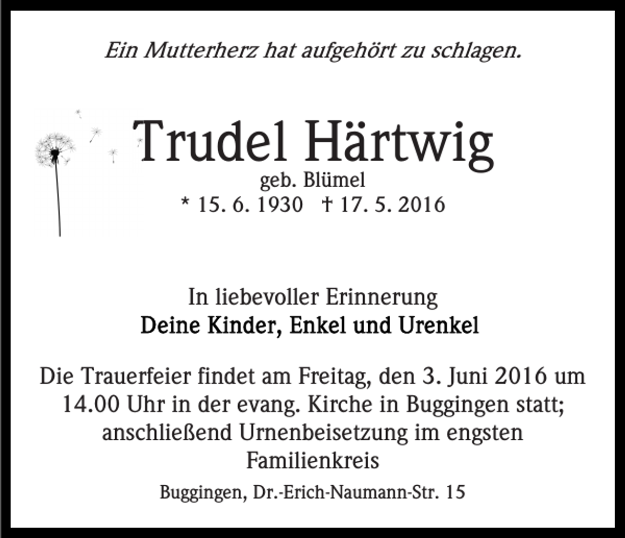 <p>Ein Mutterherz hat aufgehört zu schlagen.</p><p>Trudel Härtwig<br />geb. Blümel<br />* 15. 6. 1930 † 17. 5. 2016</p><p>In liebevoller Erinnerung<br />Die Trauerfeier findet am Freitag, den 3. Juni 2016 um<br />14.00 Uhr in der evang. Kirche in Buggingen statt;<br />anschließend Urnenbeisetzung im engsten<br />Familienkreis<br />Buggingen, Dr.-Erich-Naumann-Str. 15</p>