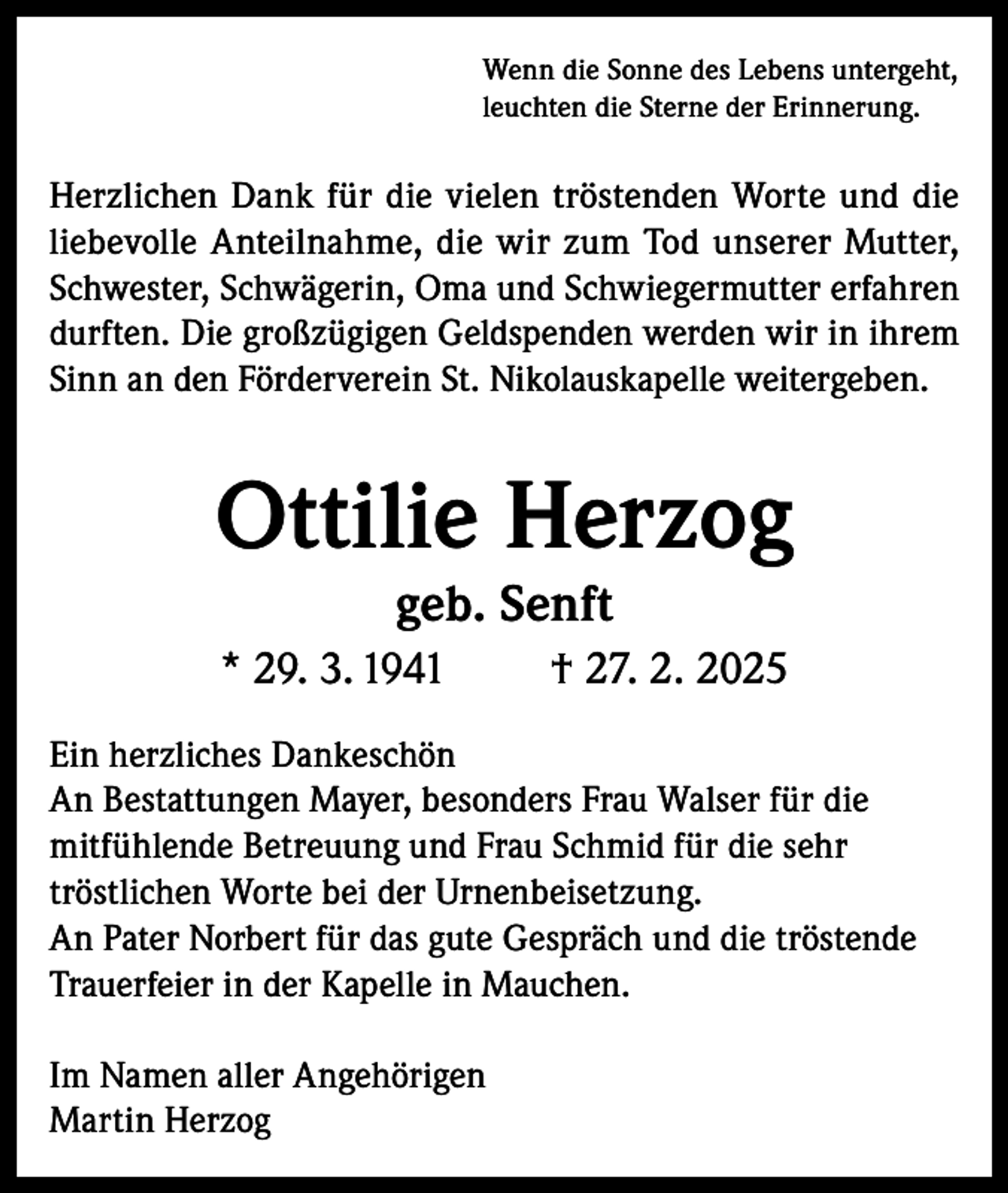 <p>Wenn die Sonne des Lebens untergeht,<br />leuchten die Sterne der Erinnerung.</p><p>Herzlichen Dank für die vielen tröstenden Worte und die<br />liebevolle Anteilnahme, die wir zum Tod unserer Mutter,<br />Schwester, Schwägerin, Oma und Schwiegermutter erfahren<br />durften. Die großzügigen Geldspenden werden wir in ihrem<br />Sinn an den Förderverein St. Nikolauskapelle weitergeben.</p><p>Ottilie Herzog<br />geb. Senft</p><p>* 29. 3. 1941</p><p>† 27. 2. 2025</p><p>Ein herzliches Dankeschön<br />An Bestattungen Mayer, besonders Frau Walser für die<br />mitfühlende Betreuung und Frau Schmid für die sehr<br />tröstlichen Worte bei der Urnenbeisetzung.<br />An Pater Norbert für das gute Gespräch und die tröstende<br />Trauerfeier in der Kapelle in Mauchen.<br />Im Namen aller Angehörigen<br />Martin Herzog</p>