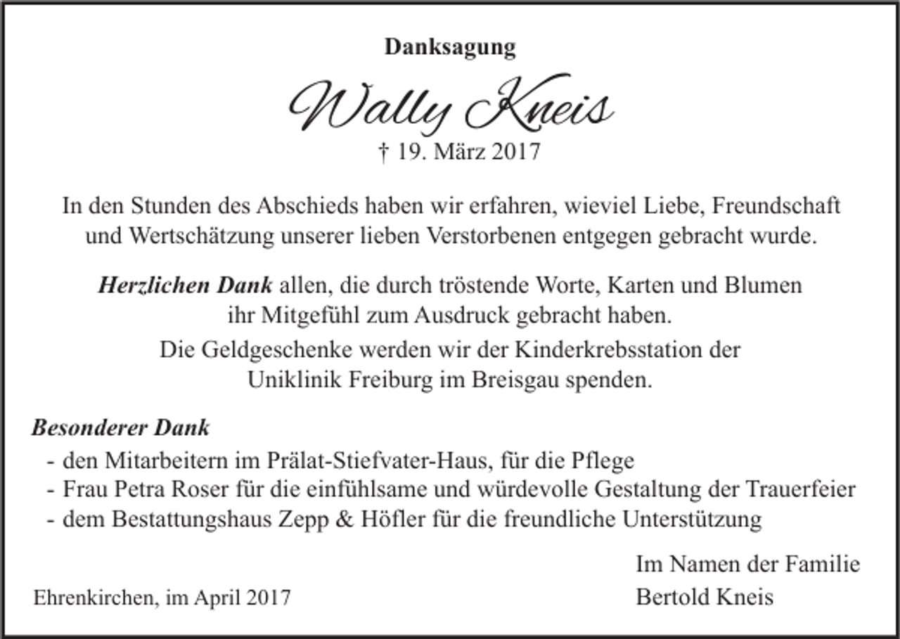 <p>Danksagung</p><p>Wally Kneis<br />† 19. März 2017</p><p>In den Stunden des Abschieds haben wir erfahren, wieviel Liebe, Freundschaft<br />und Wertschätzung unserer lieben Verstorbenen entgegen gebracht wurde.<br />Herzlichen Dank allen, die durch tröstende Worte, Karten und Blumen<br />ihr Mitgefühl zum Ausdruck gebracht haben.<br />Die Geldgeschenke werden wir der Kinderkrebsstation der<br />Uniklinik Freiburg im Breisgau spenden.<br />Besonderer Dank<br />- den Mitarbeitern im Prälat-Stiefvater-Haus, für die Pflege<br />- Frau Petra Roser für die einfühlsame und würdevolle Gestaltung der Trauerfeier<br />- dem Bestattungshaus Zepp &amp; Höfler für die freundliche Unterstützung<br />Ehrenkirchen, im April 2017</p><p>Im Namen der Familie<br />Bertold Kneis</p>