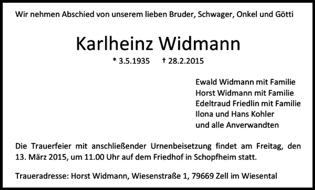 <p>Wir nehmen Abschied von unserem lieben Bruder, Schwager, Onkel und Götti</p><p>Karlheinz Widmann<br />* 3.5.1935</p><p>† 28.2.2015</p><p>Ewald Widmann mit Familie<br />Horst Widmann mit Familie<br />Edeltraud Friedlin mit Familie<br />Ilona und Hans Kohler<br />und alle Anverwandten<br />Die Trauerfeier mit anschließender Urnenbeisetzung findet am Freitag, den<br />13. März 2015, um 11.00 Uhr auf dem Friedhof in Schopfheim statt.<br />Traueradresse: Horst Widmann, Wiesenstraße 1, 79669 Zell im Wiesental</p>