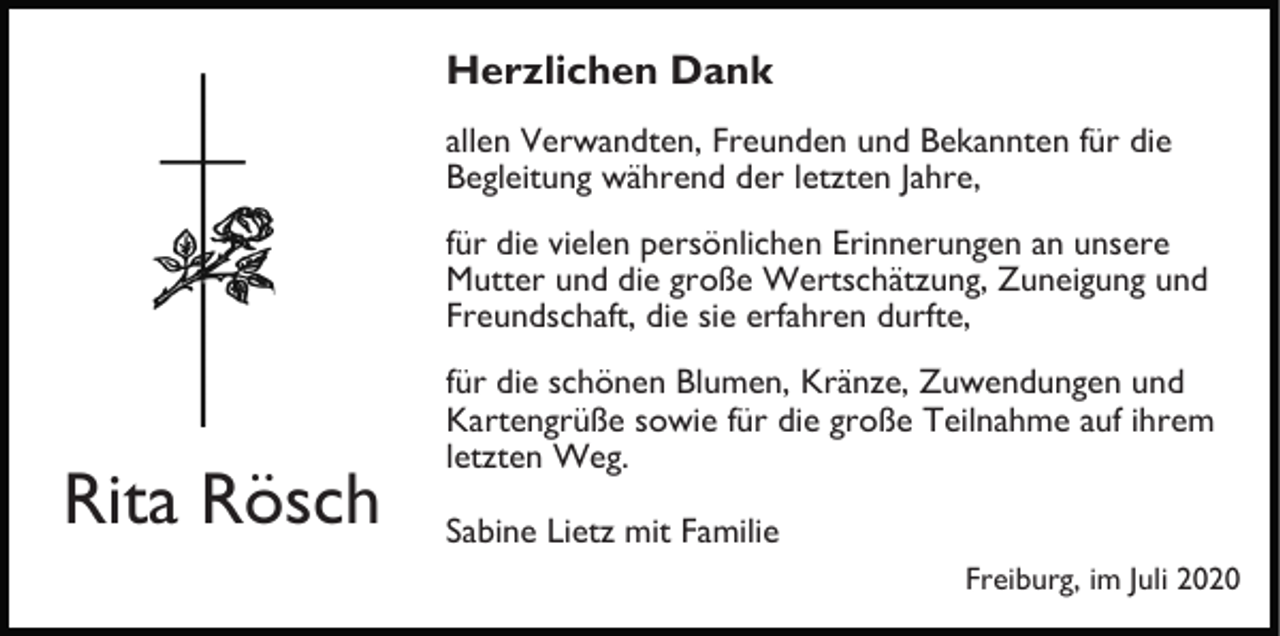 <p>Herzlichen Dank<br />allen Verwandten, Freunden und Bekannten für die<br />Begleitung während der letzten Jahre,<br />für die vielen persönlichen Erinnerungen an unsere<br />Mutter und die große Wertschätzung, Zuneigung und<br />Freundschaft, die sie erfahren durfte,</p><p>Rita Rösch</p><p>für die schönen Blumen, Kränze, Zuwendungen und<br />Kartengrüße sowie für die große Teilnahme auf ihrem<br />letzten Weg.<br />Sabine Lietz mit Familie<br />Freiburg, im Juli 2020</p>