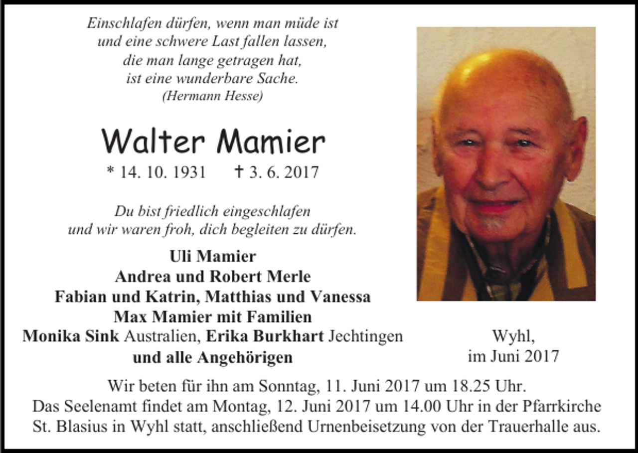 <p>Einschlafen dürfen, wenn man müde ist<br />und eine schwere Last fallen lassen,<br />die man lange getragen hat,<br />ist eine wunderbare Sache.<br />(Hermann Hesse)</p><p>Walter Mamier<br />* 14. 10. 1931</p><p> 3. 6. 2017</p><p>Du bist friedlich eingeschlafen<br />und wir waren froh, dich begleiten zu dürfen.</p><p>Uli Mamier<br />Andrea und Robert Merle<br />Fabian und Katrin, Matthias und Vanessa<br />Max Mamier mit Familien<br />Monika Sink Australien, Erika Burkhart Jechtingen<br />und alle Angehörigen</p><p>Wyhl,<br />im Juni 2017</p><p>Wir beten für ihn am Sonntag, 11. Juni 2017 um 18.25 Uhr.<br />Das Seelenamt findet am Montag, 12. Juni 2017 um 14.00 Uhr in der Pfarrkirche<br />St. Blasius in Wyhl statt, anschließend Urnenbeisetzung von der Trauerhalle aus.</p>