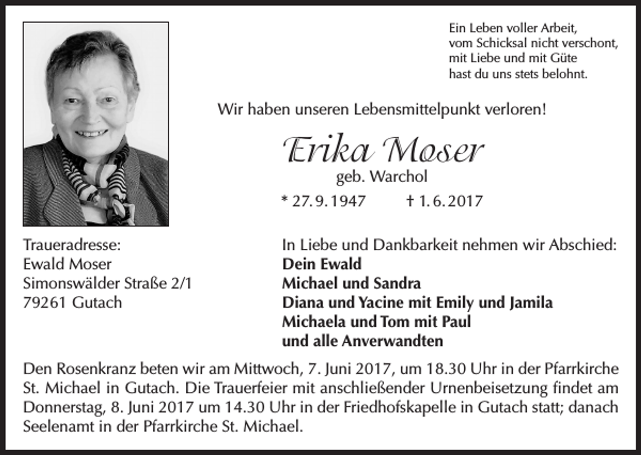 <p>Ein Leben voller Arbeit,<br />vom Schicksal nicht verschont,<br />mit Liebe und mit Güte<br />hast du uns stets belohnt.</p><p>Wir haben unseren Lebensmittelpunkt verloren!</p><p>Erika Moser</p><p>geb. Warchol<br />* 27. 9. 1947<br />† 1. 6. 2017<br />Traueradresse:<br />Ewald Moser<br />Simonswälder Straße 2/1<br />79261 Gutach</p><p>In Liebe und Dankbarkeit nehmen wir Abschied:<br />Dein Ewald<br />Michael und Sandra<br />Diana und Yacine mit Emily und Jamila<br />Michaela und Tom mit Paul<br />und alle Anverwandten</p><p>Den Rosenkranz beten wir am Mittwoch, 7. Juni 2017, um 18.30 Uhr in der Pfarrkirche<br />St. Michael in Gutach. Die Trauerfeier mit anschließender Urnenbeisetzung findet am<br />Donnerstag, 8. Juni 2017 um 14.30 Uhr in der Friedhofskapelle in Gutach statt; danach<br />Seelenamt in der Pfarrkirche St. Michael.</p>
