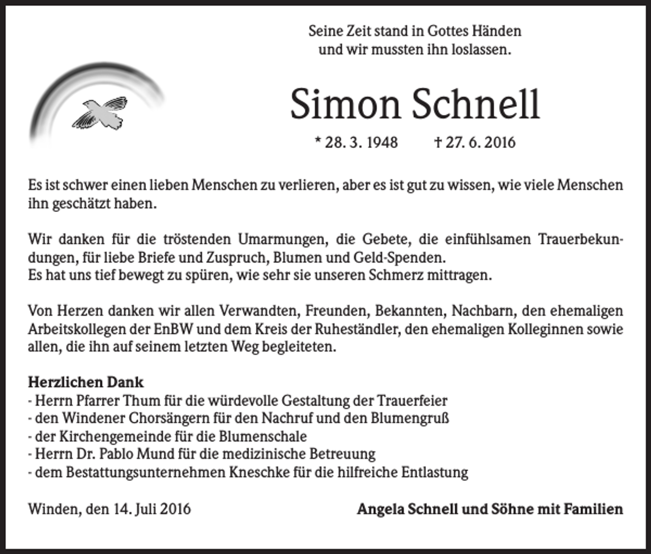 <p>Seine Zeit stand in Gottes Händen<br />und wir mussten ihn loslassen.</p><p>Simon Schnell<br />* 28. 3. 1948</p><p>† 27. 6. 2016</p><p>Es ist schwer einen lieben Menschen zu verlieren, aber es ist gut zu wissen, wie viele Menschen<br />ihn geschätzt haben.<br />Wir danken für die tröstenden Umarmungen, die Gebete, die einfühlsamen Trauerbekundungen, für liebe Briefe und Zuspruch, Blumen und Geld-Spenden.<br />Es hat uns tief bewegt zu spüren, wie sehr sie unseren Schmerz mittragen.<br />Von Herzen danken wir allen Verwandten, Freunden, Bekannten, Nachbarn, den ehemaligen<br />Arbeitskollegen der EnBW und dem Kreis der Ruheständler, den ehemaligen Kolleginnen sowie<br />allen, die ihn auf seinem letzten Weg begleiteten.<br />Herzlichen Dank<br />- Herrn Pfarrer Thum für die würdevolle Gestaltung der Trauerfeier<br />- den Windener Chorsängern für den Nachruf und den Blumengruß<br />- der Kirchengemeinde für die Blumenschale<br />- Herrn Dr. Pablo Mund für die medizinische Betreuung<br />- dem Bestattungsunternehmen Kneschke für die hilfreiche Entlastung<br />Winden, den 14. Juli 2016</p><p>Angela Schnell und Söhne mit Familien</p>