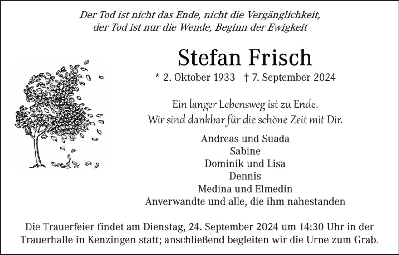 <p>Der Tod ist nicht das Ende, nicht die Vergänglichkeit,<br />der Tod ist nur die Wende, Beginn der Ewigkeit</p>
<p>* 2. Oktober 1933 † 7. September 2024</p>
<p>Ein langer Lebensweg ist zu Ende.<br />Wir sind dankbar für die schöne Zeit mit Dir.<br />Andreas und Suada<br />Sabine<br />Dominik und Lisa<br />Dennis<br />Medina und Elmedin<br />Anverwandte und alle, die ihm nahestanden<br />Die Trauerfeier findet am Dienstag, 24. September 2024 um 14:30 Uhr in der<br />Trauerhalle in Kenzingen statt; anschließend begleiten wir die Urne zum Grab.</p>