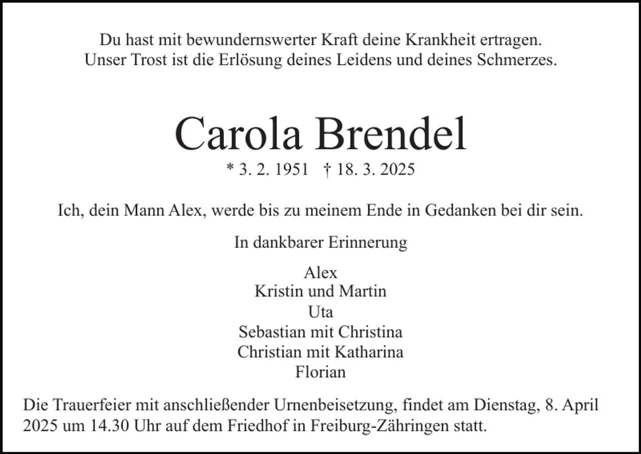 <p>Du hast mit bewundernswerter Kraft deine Krankheit ertragen.<br />Unser Trost ist die Erlösung deines Leidens und deines Schmerzes.</p><p>Carola Brendel<br />* 3. 2. 1951 † 18. 3. 2025</p><p>Ich, dein Mann Alex, werde bis zu meinem Ende in Gedanken bei dir sein.<br />In dankbarer Erinnerung<br />Alex<br />Kristin und Martin<br />Uta<br />Sebastian mit Christina<br />Christian mit Katharina<br />Florian<br />Die Trauerfeier mit anschließender Urnenbeisetzung, findet am Dienstag, 8. April<br />2025 um 14.30 Uhr auf dem Friedhof in Freiburg-Zähringen statt.</p>