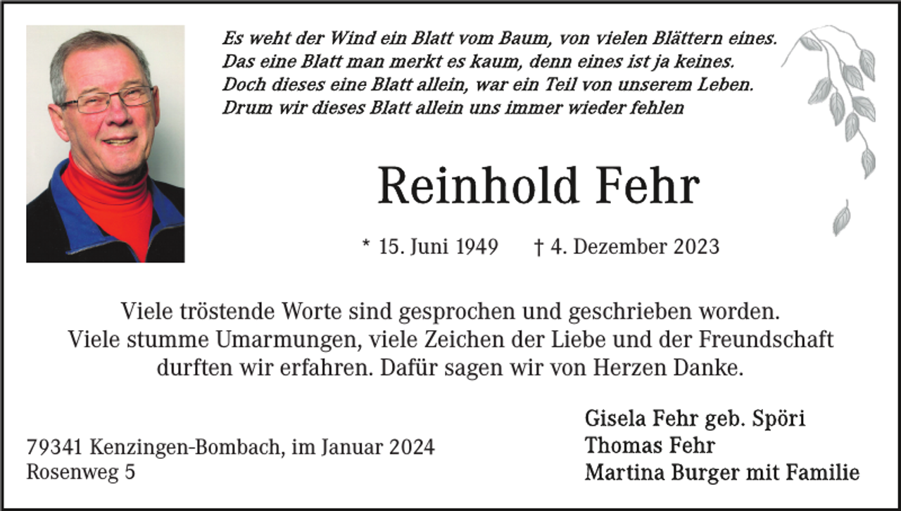 <p>* 15. Juni 1949</p><p>† 4. Dezember 2023</p><p>Viele tröstende Worte sind gesprochen und geschrieben worden.<br />Viele stumme Umarmungen, viele Zeichen der Liebe und der Freundschaft<br />durften wir erfahren. Dafür sagen wir von Herzen Danke.<br />79341 Kenzingen-Bombach, im Januar 2024<br />Rosenweg 5</p>