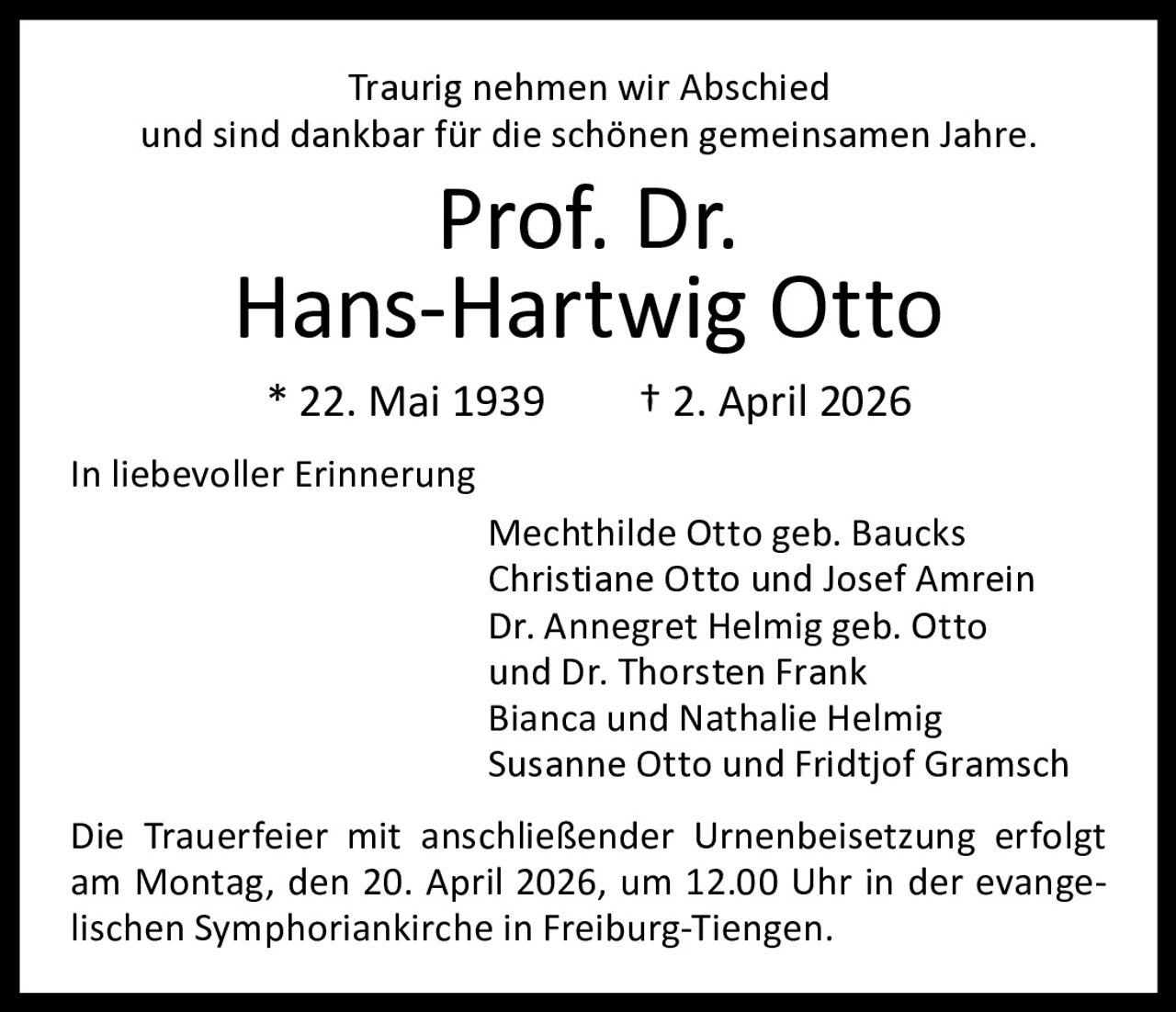 Traurig nehmen wir Abschied
und sind dankbar für die schönen gemeinsamen Jahre.

Prof. Dr.
Hans-Hartwig Otto
* 22. Mai 1939

† 2. April 2026

In liebevoller Erinnerung
Mechthilde Otto geb. Baucks
Christiane Otto und Josef Amrein
Dr. Annegret Helmig geb. Otto
und Dr. Thorsten Frank
Bianca und Nathalie Helmig
Susanne Otto und Fridtjof Gramsch
Die Trauerfeier mit anschließender Urnenbeisetzung erfolgt
am Montag, den 20. April 2026, um 12.00 Uhr in der evangelischen Symphoriankirche in Freiburg-Tiengen.