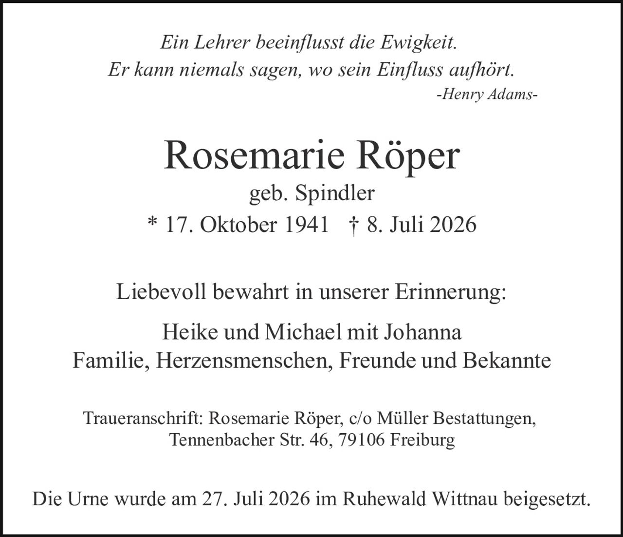 <p><i>Ein Lehrer beeinflusst die Ewigkeit.<br>Er kann niemals sagen, wo sein Einfluss aufhört.<br>-Henry Adams-</i></p><p>Liebevoll bewahrt in unserer Erinnerung:</p><p>Heike und Michael mit Johanna<br>Familie, Herzensmenschen, Freunde und Bekannte</p><p>Traueranschrift: Rosemarie Röper, c/o Müller Bestattungen,<br>Tennenbacher Str. 46, 79106 Freiburg</p><p>Die Urne wurde am 27. Juli 2026 im Ruhewald Wittnau beigesetzt.</p>