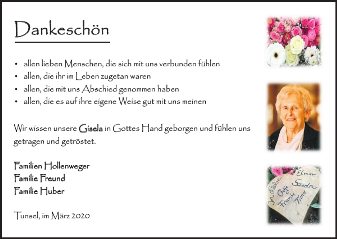 <p>Dankeschön<br />• allen lieben Menschen, die sich mit uns verbunden fühlen<br />• allen, die ihr im Leben zugetan waren<br />• allen, die mit uns Abschied genommen haben<br />• allen, die es auf ihre eigene Weise gut mit uns meinen<br />Wir wissen unsere Gisela in Gottes Hand geborgen und fühlen uns<br />getragen und getröstet.<br />Familien Hollenweger<br />Familie Freund<br />Familie Huber<br />Tunsel, im März 2020</p>