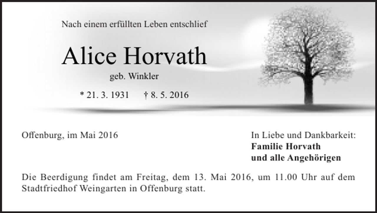 <p>Nach einem erfüllten Leben entschlief</p><p>Alice Horvath<br />geb. Winkler</p><p>* 21. 3. 1931</p><p>Offenburg, im Mai 2016</p><p>† 8. 5. 2016</p><p>In Liebe und Dankbarkeit:<br />Familie Horvath<br />und alle Angehörigen</p><p>Die Beerdigung findet am Freitag, dem 13. Mai 2016, um 11.00 Uhr auf dem<br />Stadtfriedhof Weingarten in Offenburg statt.</p>