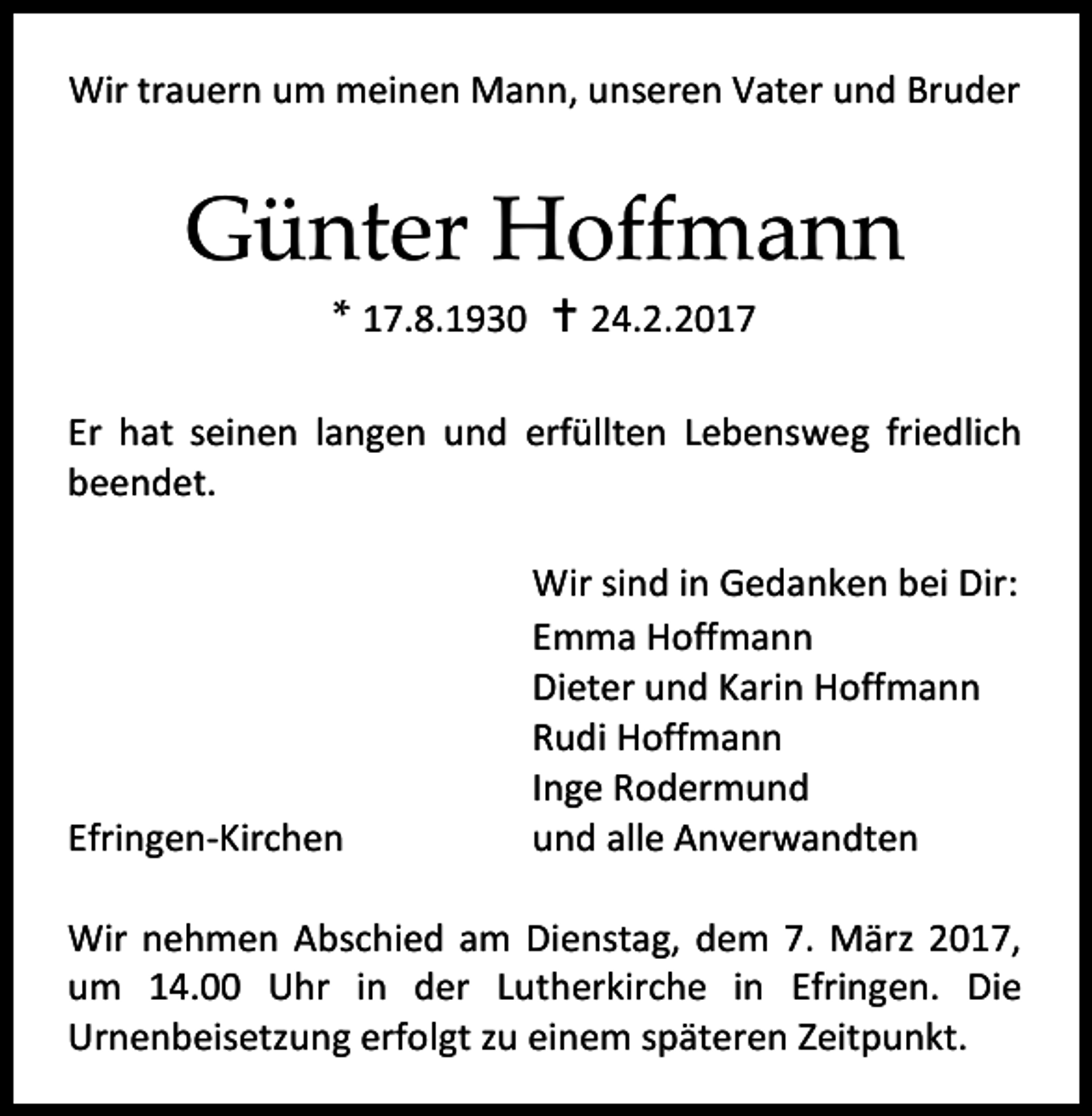 <p>Wir trauern um meinen Mann, unseren Vater und Bruder</p><p>Günter Hoffmann<br />* 17.8.1930  24.2.2017</p><p>Er hat seinen langen und erfüllten Lebensweg friedlich<br />beendet.</p><p>Efringen-Kirchen</p><p>Wir sind in Gedanken bei Dir:<br />Emma Hoffmann<br />Dieter und Karin Hoffmann<br />Rudi Hoffmann<br />Inge Rodermund<br />und alle Anverwandten</p><p>Wir nehmen Abschied am Dienstag, dem 7. März 2017,<br />um 14.00 Uhr in der Lutherkirche in Efringen. Die<br />Urnenbeisetzung erfolgt zu einem späteren Zeitpunkt.</p>