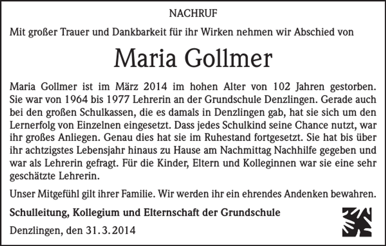 <p>NACHRUF<br />Mit großer Trauer und Dankbarkeit für ihr Wirken nehmen wir Abschied von</p><p>Maria Gollmer<br />Maria Gollmer ist im März 2014 im hohen Alter von 102 Jahren gestorben.<br />Sie war von 1964 bis 1977 Lehrerin an der Grundschule Denzlingen. Gerade auch<br />bei den großen Schulkassen, die es damals in Denzlingen gab, hat sie sich um den<br />Lernerfolg von Einzelnen eingesetzt. Dass jedes Schulkind seine Chance nutzt, war<br />ihr großes Anliegen. Genau dies hat sie im Ruhestand fortgesetzt. Sie hat bis über<br />ihr achtzigstes Lebensjahr hinaus zu Hause am Nachmittag Nachhilfe gegeben und<br />war als Lehrerin gefragt. Für die Kinder, Eltern und Kolleginnen war sie eine sehr<br />geschätzte Lehrerin.<br />Unser Mitgefühl gilt ihrer Familie. Wir werden ihr ein ehrendes Andenken bewahren.<br />Schulleitung, Kollegium und Elternschaft der Grundschule<br />Denzlingen, den 31. 3. 2014</p>