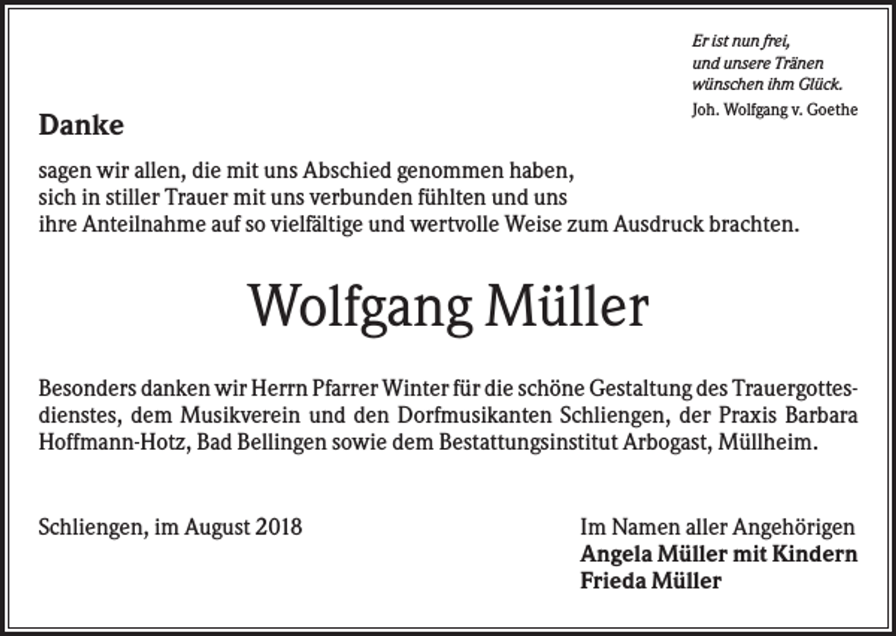 <p>Er ist nun frei,<br />und unsere Tränen<br />wünschen ihm Glück.<br />Joh. Wolfgang v. Goethe</p><p>Danke</p><p>sagen wir allen, die mit uns Abschied genommen haben,<br />sich in stiller Trauer mit uns verbunden fühlten und uns<br />ihre Anteilnahme auf so vielfältige und wertvolle Weise zum Ausdruck brachten.</p><p>Wolfgang Müller<br />Besonders danken wir Herrn Pfarrer Winter für die schöne Gestaltung des Trauergottesdienstes, dem Musikverein und den Dorfmusikanten Schliengen, der Praxis Barbara<br />Hoffmann-Hotz, Bad Bellingen sowie dem Bestattungsinstitut Arbogast, Müllheim.</p><p>Schliengen, im August 2018</p><p>Im Namen aller Angehörigen<br />Angela Müller mit Kindern<br />Frieda Müller</p>