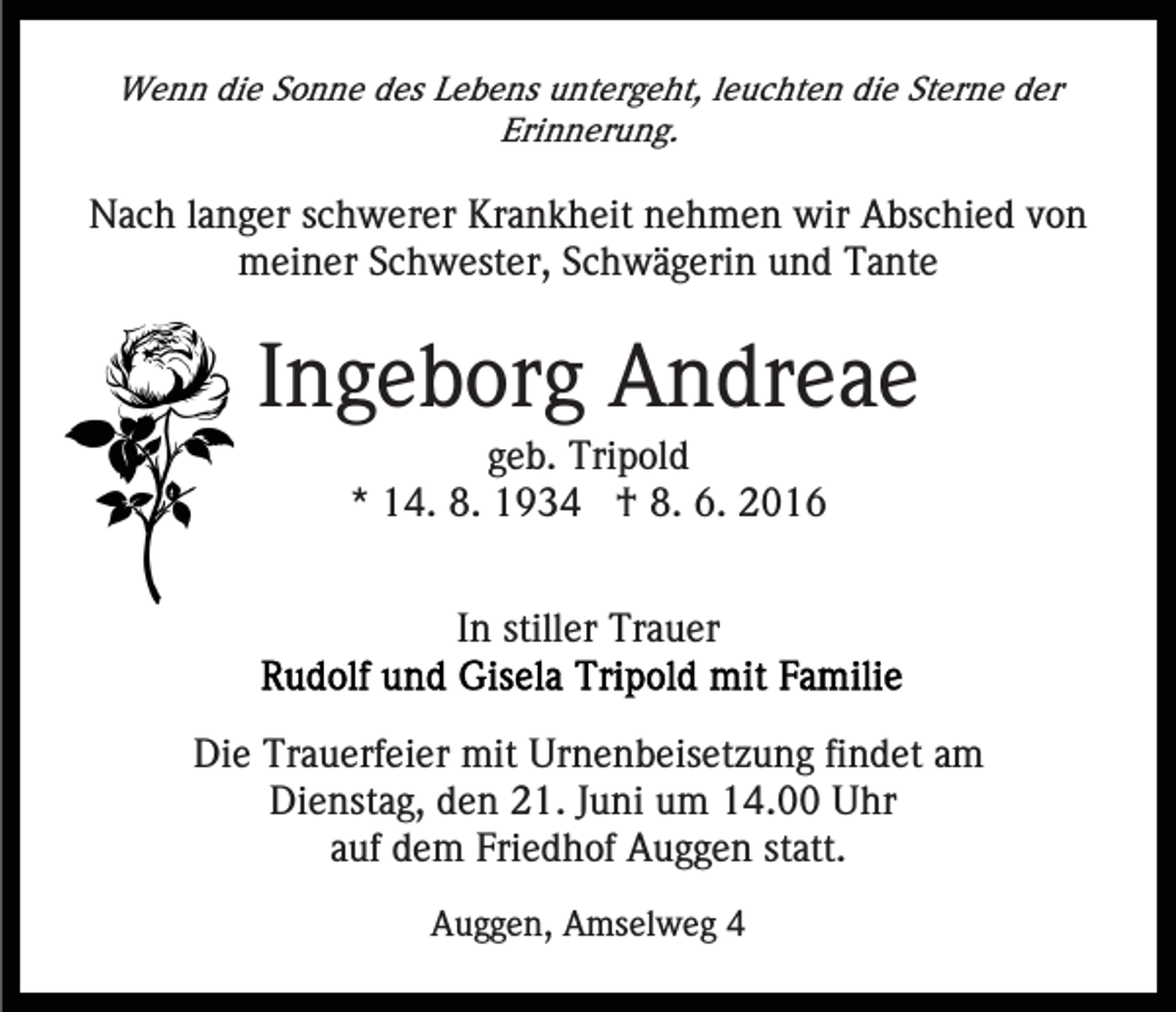 <p>Wenn die Sonne des Lebens untergeht, leuchten die Sterne der<br />Erinnerung.</p><p>Nach langer schwerer Krankheit nehmen wir Abschied von<br />meiner Schwester, Schwägerin und Tante</p><p>Ingeborg Andreae<br />geb. Tripold<br />* 14. 8. 1934 † 8. 6. 2016<br />In stiller Trauer<br />Die Trauerfeier mit Urnenbeisetzung findet am<br />Dienstag, den 21. Juni um 14.00 Uhr<br />auf dem Friedhof Auggen statt.<br />Auggen, Amselweg 4</p>