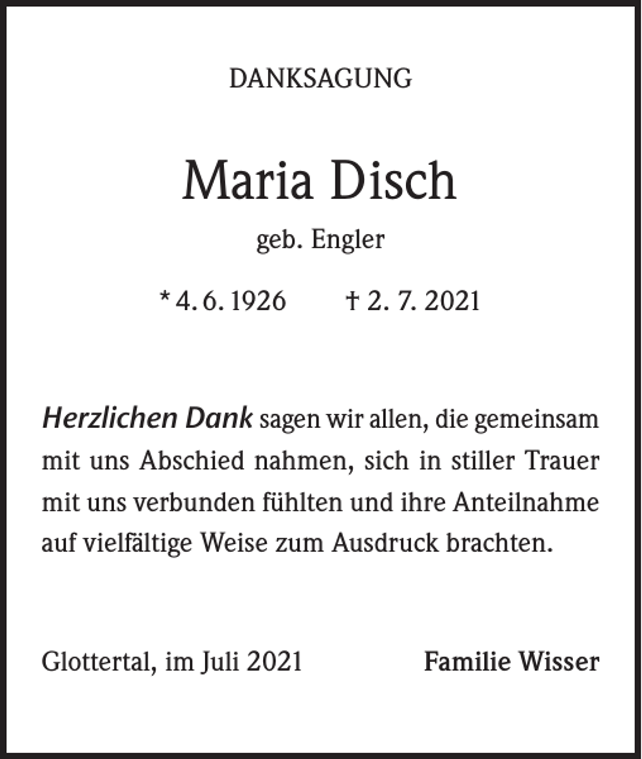 <p>DANKSAGUNG</p><p>Maria Disch<br />geb. Engler<br />* 4. 6. 1926 † 2. 7. 2021</p><p>Herzlichen Dank sagen wir allen, die gemeinsam<br />mit uns Abschied nahmen, sich in stiller Trauer<br />mit uns verbunden fühlten und ihre Anteilnahme<br />auf vielfältige Weise zum Ausdruck brachten.</p><p>Glottertal, im Juli 2021</p><p>Familie Wisser</p>