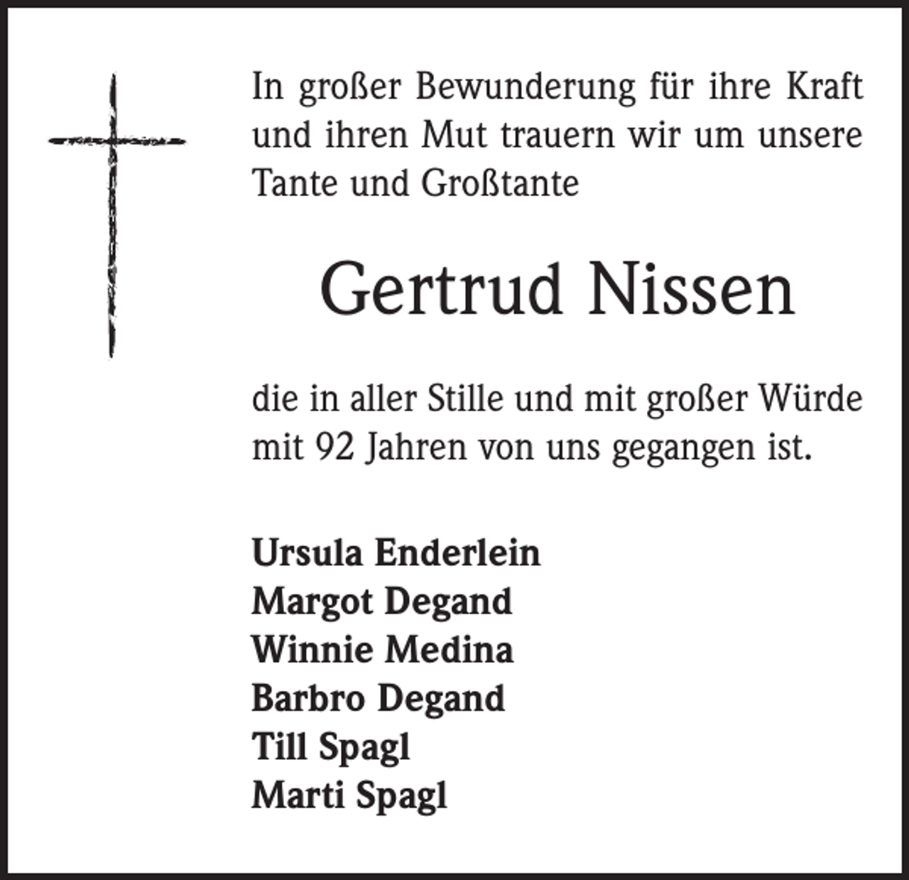 <p>In großer Bewunderung für ihre Kraft<br />und ihren Mut trauern wir um unsere<br />Tante und Großtante</p><p>Gertrud Nissen<br />die in aller Stille und mit großer Würde<br />mit 92 Jahren von uns gegangen ist.<br />Ursula Enderlein<br />Margot Degand<br />Winnie Medina<br />Barbro Degand<br />Till Spagl<br />Marti Spagl</p>