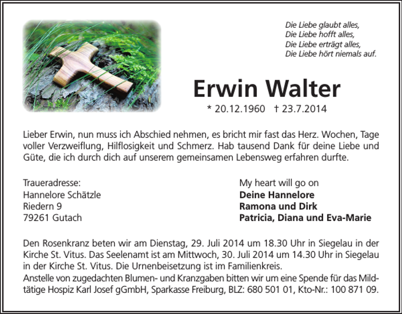 <p>Die Liebe glaubt alles,<br />Die Liebe hofft alles,<br />Die Liebe erträgt alles,<br />Die Liebe hört niemals auf.</p><p>Erwin Walter<br />* 20.12.1960 † 23.7.2014<br />Lieber Erwin, nun muss ich Abschied nehmen, es bricht mir fast das Herz. Wochen, Tage<br />voller Verzweiflung, Hilflosigkeit und Schmerz. Hab tausend Dank für deine Liebe und<br />Güte, die ich durch dich auf unserem gemeinsamen Lebensweg erfahren durfte.<br />Traueradresse:<br />Hannelore Schätzle<br />Riedern 9<br />79261 Gutach</p><p>My heart will go on<br />Deine Hannelore<br />Ramona und Dirk<br />Patricia, Diana und Eva-Marie</p><p>Den Rosenkranz beten wir am Dienstag, 29. Juli 2014 um 18.30 Uhr in Siegelau in der<br />Kirche St. Vitus. Das Seelenamt ist am Mittwoch, 30. Juli 2014 um 14.30 Uhr in Siegelau<br />in der Kirche St. Vitus. Die Urnenbeisetzung ist im Familienkreis.<br />Anstelle von zugedachten Blumen- und Kranzgaben bitten wir um eine Spende für das Mildtätige Hospiz Karl Josef gGmbH, Sparkasse Freiburg, BLZ: 680 5, Kto-Nr.: 100 871 09.</p>