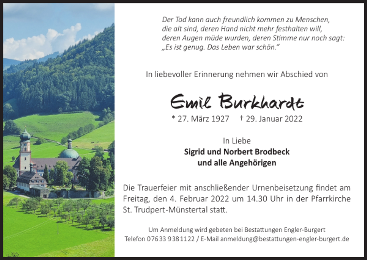<p>Der Tod kann auch freundlich kommen zu Menschen,<br />die alt sind, deren Hand nicht mehr festhalten will,<br />deren Augen müde wurden, deren Stimme nur noch sagt:<br />„Es ist genug. Das Leben war schön.“</p><p>In liebevoller Erinnerung nehmen wir Abschied von</p><p>Emil Burkhardt<br />* 27. März 1927</p><p>† 29. Januar 2022</p><p>In Liebe<br />Sigrid und Norbert Brodbeck<br />und alle Angehörigen<br />Die Trauerfeier mit anschließender Urnenbeisetzung findet am<br />Freitag, den 4. Februar 2022 um 14.30 Uhr in der Pfarrkirche<br />St. Trudpert -Münstertal statt.<br />Um Anmeldung wird gebeten bei Bestattungen Engler-Burgert<br />Telefon 0 76 33 9 38 11 22 / E-Mail anmeldung@bestattungen-engler-burgert.de</p>