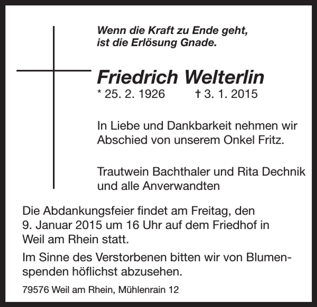 <p>Wenn die Kraft zu Ende geht,<br />ist die Erlösung Gnade.</p><p>Friedrich Welterlin<br />* 25. 2. 1926</p><p>= 3. 1. 2015</p><p>In Liebe und Dankbarkeit nehmen wir<br />Abschied von unserem Onkel Fritz.<br />Trautwein Bachthaler und Rita Dechnik<br />und alle Anverwandten<br />Die Abdankungsfeier findet am Freitag, den<br />9. Januar 2015 um 16 Uhr auf dem Friedhof in<br />Weil am Rhein statt.<br />Im Sinne des Verstorbenen bitten wir von Blumenspenden höflichst abzusehen.<br />79576 Weil am Rhein, Mühlenrain 12</p>