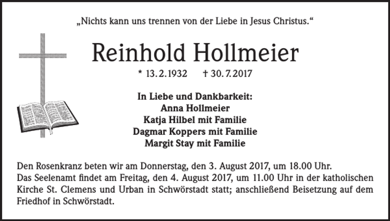 <p>„Nichts kann uns trennen von der Liebe in Jesus Christus.“</p><p>Reinhold Hollmeier<br />* 13. 2.1932 † 30. 7. 2017</p><p>In Liebe und Dankbarkeit:<br />Anna Hollmeier<br />Katja Hilbel mit Familie<br />Dagmar Koppers mit Familie<br />Margit Stay mit Familie<br />Den Rosenkranz beten wir am Donnerstag, den 3. August 2017, um 18.00 Uhr.<br />Das Seelenamt findet am Freitag, den 4. August 2017, um 11.00 Uhr in der katholischen<br />Kirche St. Clemens und Urban in Schwörstadt statt; anschließend Beisetzung auf dem<br />Friedhof in Schwörstadt.</p>