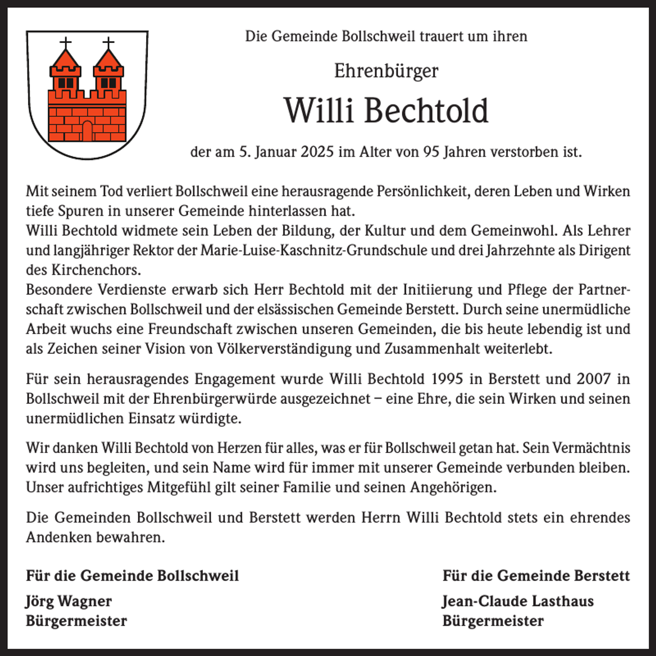 <p>Die Gemeinde Bollschweil trauert um ihren</p><p>Ehrenbürger</p><p>Willi Bechtold<br />der am 5. Januar 2025 im Alter von 95 Jahren verstorben ist.<br />Mit seinem Tod verliert Bollschweil eine herausragende Persönlichkeit, deren Leben und Wirken<br />tiefe Spuren in unserer Gemeinde hinterlassen hat.<br />Willi Bechtold widmete sein Leben der Bildung, der Kultur und dem Gemeinwohl. Als Lehrer<br />und langjähriger Rektor der Marie-Luise-Kaschnitz-Grundschule und drei Jahrzehnte als Dirigent<br />des Kirchenchors.<br />Besondere Verdienste erwarb sich Herr Bechtold mit der Initiierung und Pflege der Partnerschaft zwischen Bollschweil und der elsässischen Gemeinde Berstett. Durch seine unermüdliche<br />Arbeit wuchs eine Freundschaft zwischen unseren Gemeinden, die bis heute lebendig ist und<br />als Zeichen seiner Vision von Völkerverständigung und Zusammenhalt weiterlebt.<br />Für sein herausragendes Engagement wurde Willi Bechtold 1995 in Berstett und 2007 in<br />Bollschweil mit der Ehrenbürgerwürde ausgezeichnet – eine Ehre, die sein Wirken und seinen<br />unermüdlichen Einsatz würdigte.<br />Wir danken Willi Bechtold von Herzen für alles, was er für Bollschweil getan hat. Sein Vermächtnis<br />wird uns begleiten, und sein Name wird für immer mit unserer Gemeinde verbunden bleiben.<br />Unser aufrichtiges Mitgefühl gilt seiner Familie und seinen Angehörigen.<br />Die Gemeinden Bollschweil und Berstett werden Herrn Willi Bechtold stets ein ehrendes<br />Andenken bewahren.<br />Für die Gemeinde Bollschweil<br />Für die Gemeinde Berstett<br />Jörg Wagner<br />Jean-Claude Lasthaus<br />Bürgermeister Bürgermeister</p>