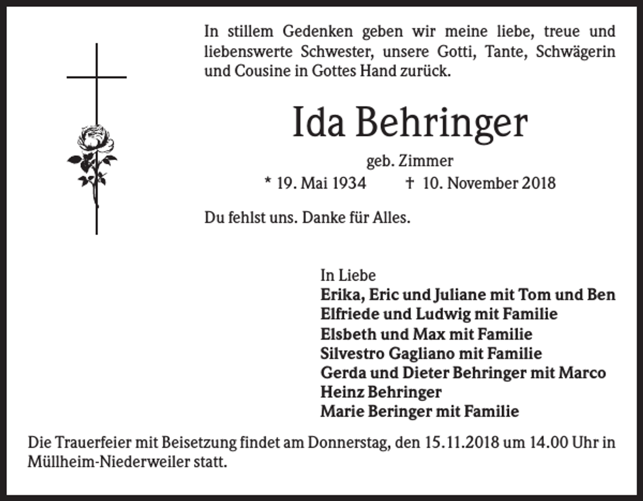 <p>In stillem Gedenken geben wir meine liebe, treue und<br />liebenswerte Schwester, unsere Gotti, Tante, Schwägerin<br />und Cousine in Gottes Hand zurück.</p><p>Ida Behringer<br />geb. Zimmer<br />* 19. Mai 1934<br />† 10. November 2018<br />Du fehlst uns. Danke für Alles.<br />In Liebe<br />Erika, Eric und Juliane mit Tom und Ben<br />Elfriede und Ludwig mit Familie<br />Elsbeth und Max mit Familie<br />Silvestro Gagliano mit Familie<br />Gerda und Dieter Behringer mit Marco<br />Heinz Behringer<br />Marie Beringer mit Familie<br />Die Trauerfeier mit Beisetzung findet am Donnerstag, den 15.11.2018 um 14.00 Uhr in<br />Müllheim-Niederweiler statt.</p>