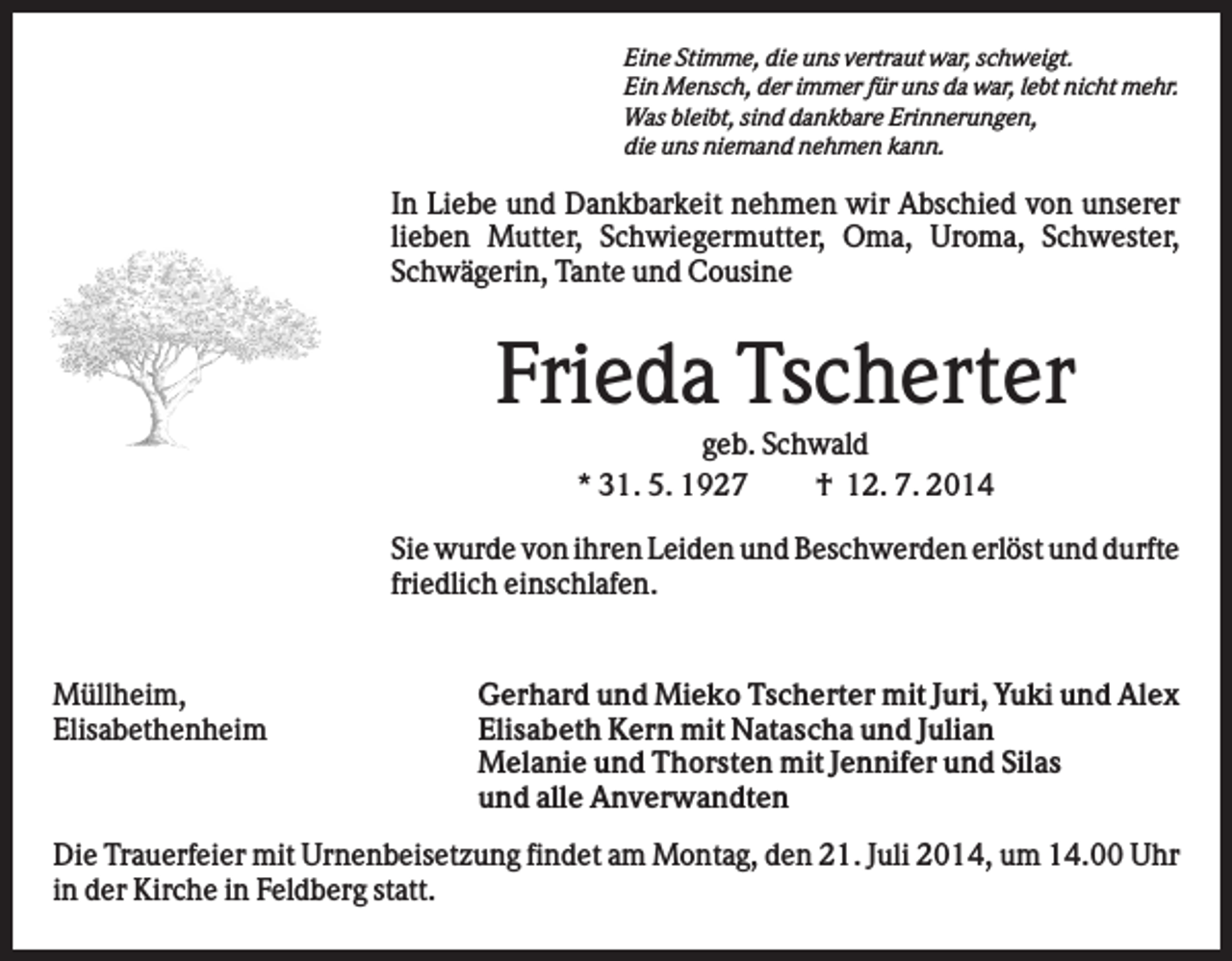 <p>Eine Stimme, die uns vertraut war, schweigt.<br />Ein Mensch, der immer für uns da war, lebt nicht mehr.<br />Was bleibt, sind dankbare Erinnerungen,<br />die uns niemand nehmen kann.</p><p>In Liebe und Dankbarkeit nehmen wir Abschied von unserer<br />lieben Mutter, Schwiegermutter, Oma, Uroma, Schwester,<br />Schwägerin, Tante und Cousine</p><p>Frieda Tscherter<br />geb. Schwald<br />* 31. 5. 1927<br />† 12. 7. 2014<br />Sie wurde von ihren Leiden und Beschwerden erlöst und durfte<br />friedlich einschlafen.</p><p>Müllheim,<br />Elisabethenheim</p><p>Gerhard und Mieko Tscherter mit Juri, Yuki und Alex<br />Elisabeth Kern mit Natascha und Julian<br />Melanie und Thorsten mit Jennifer und Silas<br />und alle Anverwandten</p><p>Die Trauerfeier mit Urnenbeisetzung findet am Montag, den 21. Juli 2014, um 14.00 Uhr<br />in der Kirche in Feldberg statt.</p>