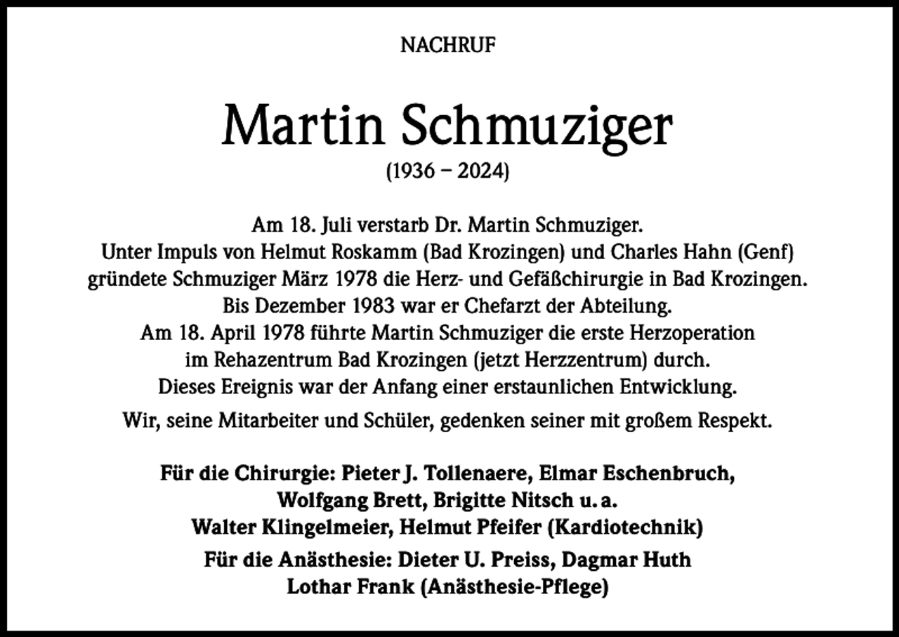<p>NACHRUF</p><p>Martin Schmuziger<br />(1936 – 2024)</p><p>Am 18. Juli verstarb Dr. Martin Schmuziger.<br />Unter Impuls von Helmut Roskamm (Bad Krozingen) und Charles Hahn (Genf)<br />gründete Schmuziger März 1978 die Herz- und Gefäßchirurgie in Bad Krozingen.<br />Bis Dezember 1983 war er Chefarzt der Abteilung.<br />Am 18. April 1978 führte Martin Schmuziger die erste Herzoperation<br />im Rehazentrum Bad Krozingen (jetzt Herzzentrum) durch.<br />Dieses Ereignis war der Anfang einer erstaunlichen Entwicklung.<br />Wir, seine Mitarbeiter und Schüler, gedenken seiner mit großem Respekt.<br />Für die Chirurgie: Pieter J. Tollenaere, Elmar Eschenbruch,<br />Wolfgang Brett, Brigitte Nitsch u. a.<br />Walter Klingelmeier, Helmut Pfeifer (Kardiotechnik)<br />Für die Anästhesie: Dieter U. Preiss, Dagmar Huth<br />Lothar Frank (Anästhesie-Pflege)</p>