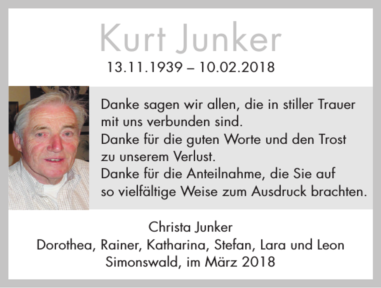 <p>Kurt Junker<br />13.11.1939 – 10.02.2018</p><p>Danke sagen wir allen, die in stiller Trauer<br />mit uns verbunden sind.<br />Danke für die guten Worte und den Trost<br />zu unserem Verlust.<br />Danke für die Anteilnahme, die Sie auf<br />so vielfältige Weise zum Ausdruck brachten.<br />Christa Junker<br />Dorothea, Rainer, Katharina, Stefan, Lara und Leon<br />Simonswald, im März 2018</p>