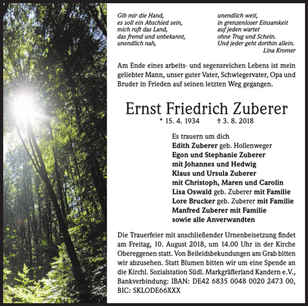 <p>Gib mir die Hand,<br />es soll ein Abschied sein,<br />mich ruft das Land,<br />das fremd und unbekannt,<br />unendlich nah,</p><p>unendlich weit,<br />in grenzenloser Einsamkeit<br />auf jeden wartet<br />ohne Trug und Schein.<br />Und jeder geht dorthin allein.<br />Lina Kromer</p><p>Am Ende eines arbeits- und segensreichen Lebens ist mein<br />geliebter Mann, unser guter Vater, Schwiegervater, Opa und<br />Bruder in Frieden auf seinen letzten Weg gegangen.</p><p>Ernst Friedrich Zuberer<br />* 15. 4. 1934</p><p>† 3. 8. 2018</p><p>Es trauern um dich<br />Edith Zuberer geb. Hollenweger<br />Egon und Stephanie Zuberer<br />mit Johannes und Hedwig<br />Klaus und Ursula Zuberer<br />mit Christoph, Maren und Carolin<br />Lisa Oswald geb. Zuberer mit Familie<br />Lore Brucker geb. Zuberer mit Familie<br />Manfred Zuberer mit Familie<br />sowie alle Anverwandten<br />Die Trauerfeier mit anschließender Urnenbeisetzung findet<br />am Freitag, 10. August 2018, um 14.00 Uhr in der Kirche<br />Obereggenen statt. Von Beileidsbekundungen am Grab bitten<br />wir abzusehen. Statt Blumen bitten wir um eine Spende an<br />die Kirchl. Sozialstation Südl. Markgräflerland Kandern e.V.,<br />Bankverbindung: IBAN: DE42 6835 0048 0020 2473 00,<br />BIC: SKLODE66XXX</p>