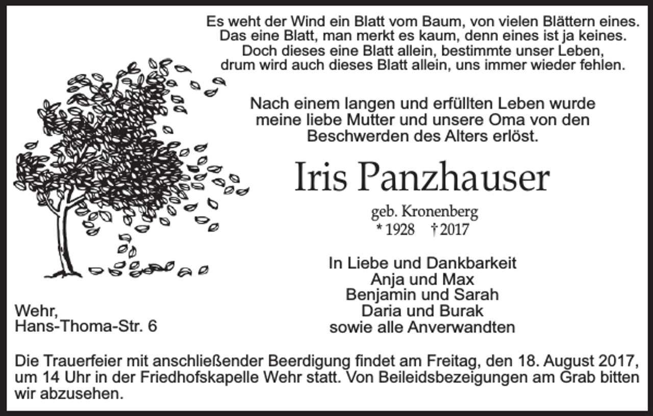 <p>Es weht der Wind ein Blatt vom Baum, von vielen Blättern eines.<br />Das eine Blatt, man merkt es kaum, denn eines ist ja keines.<br />Doch dieses eine Blatt allein, bestimmte unser Leben,<br />drum wird auch dieses Blatt allein, uns immer wieder fehlen.</p><p>Nach einem langen und erfüllten Leben wurde<br />meine liebe Mutter und unsere Oma von den<br />Beschwerden des Alters erlöst.</p><p>Iris Panzhauser<br />geb. Kronenberg<br />* 1928<br />2017</p><p>Wehr,<br />Hans-Thoma-Str. 6</p><p>In Liebe und Dankbarkeit<br />Anja und Max<br />Benjamin und Sarah<br />Daria und Burak<br />sowie alle Anverwandten</p><p>Die Trauerfeier mit anschließender Beerdigung findet am Freitag, den 18. August 2017,<br />um 14 Uhr in der Friedhofskapelle Wehr statt. Von Beileidsbezeigungen am Grab bitten<br />wir abzusehen.</p>