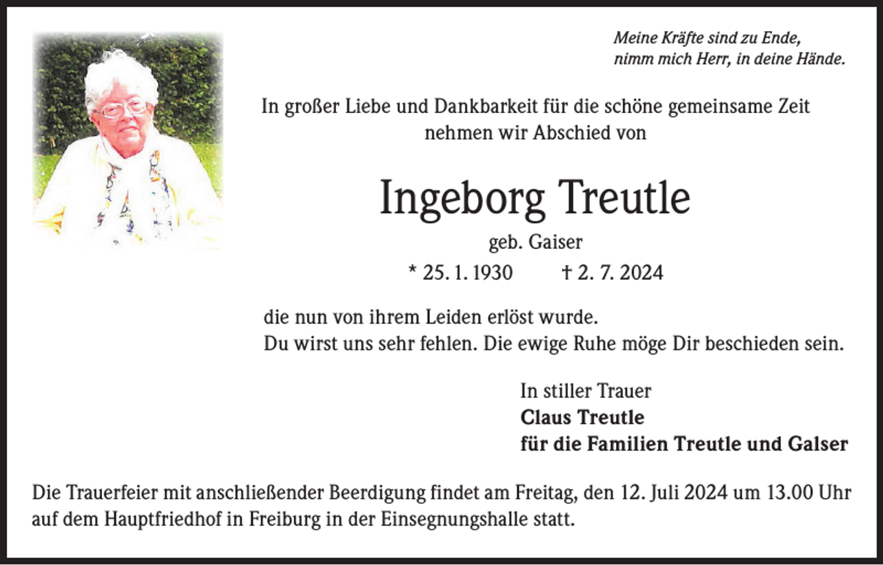 <p>Meine Kräfte sind zu Ende,<br />nimm mich Herr, in deine Hände.</p><p>In großer Liebe und Dankbarkeit für die schöne gemeinsame Zeit<br />nehmen wir Abschied von</p><p>Ingeborg Treutle<br />geb. Gaiser<br />* 25. 1. 1930<br />† 2. 7. 2024<br />die nun von ihrem Leiden erlöst wurde.<br />Du wirst uns sehr fehlen. Die ewige Ruhe möge Dir beschieden sein.<br />In stiller Trauer<br />Claus Treutle<br />für die Familien Treutle und Galser<br />Die Trauerfeier mit anschließender Beerdigung findet am Freitag, den 12. Juli 2024 um 13.00 Uhr<br />auf dem Hauptfriedhof in Freiburg in der Einsegnungshalle statt.</p>