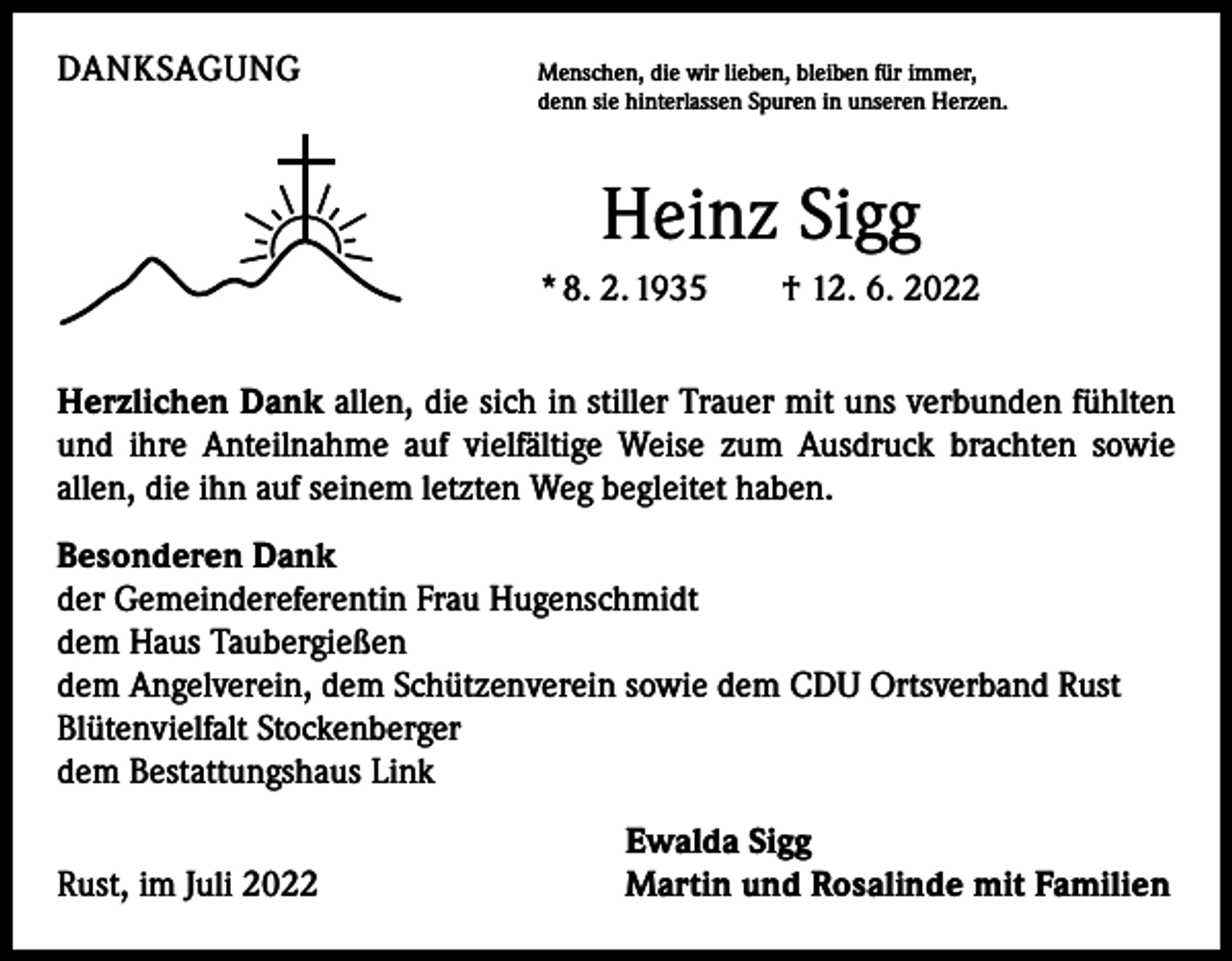 <p>DANKSAGUNG</p><p>M<br />enschen, die wir lieben, bleiben für immer,<br />denn sie hinterlassen Spuren in unseren Herzen.</p><p>Heinz Sigg<br />* 8. 2. 1935 † 12. 6. 2022<br />Herzlichen Dank allen, die sich in stiller Trauer mit uns verbunden fühlten<br />und ihre Anteilnahme auf vielfältige Weise zum Ausdruck brachten sowie<br />­allen, die ihn auf seinem letzten Weg begleitet haben.<br />Besonderen Dank<br />der Gemeindereferentin Frau Hugenschmidt<br />dem Haus Taubergießen<br />dem Angelverein, dem Schützenverein sowie dem CDU Ortsverband Rust<br />Blütenvielfalt Stockenberger<br />dem Bestattungshaus Link</p><p>Rust, im Juli 2022</p><p>Ewalda Sigg<br />Martin und Rosalinde mit Familien</p>
