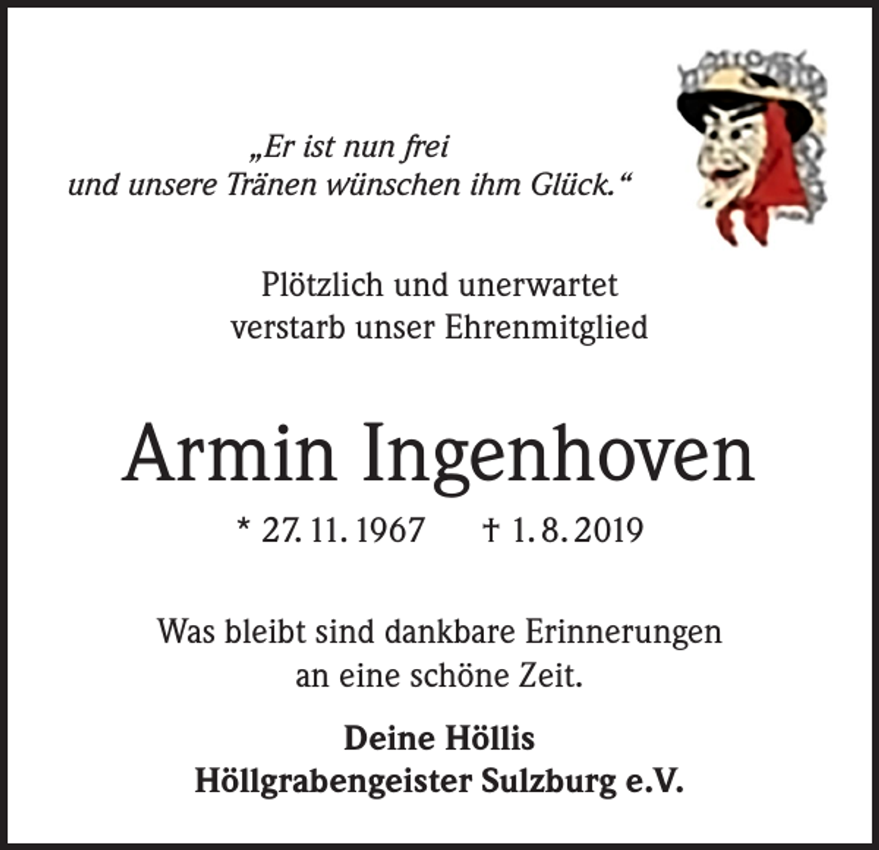 <p>„Er ist nun frei<br />und unsere Tränen wünschen ihm Glück.“</p><p>Plötzlich und unerwartet<br />verstarb unser Ehrenmitglied</p><p>Armin Ingenhoven<br />* 27. 11. 1967 † 1. 8. 2019<br />Was bleibt sind dankbare Erinnerungen<br />an eine schöne Zeit.<br />Deine Höllis<br />Höllgrabengeister Sulzburg e.V.</p>