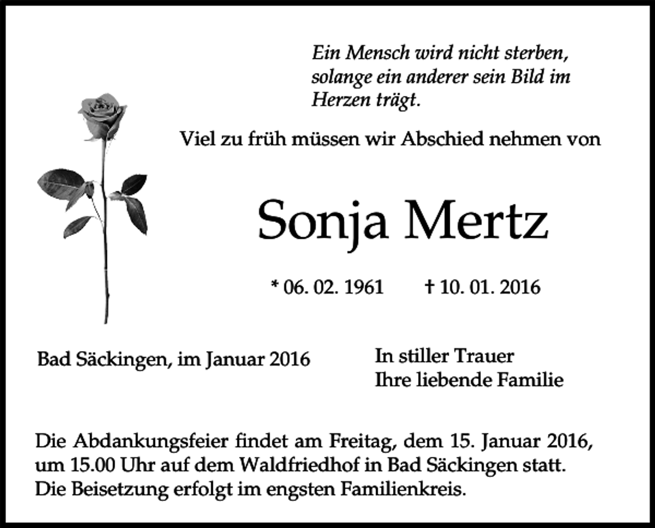 <p>Ein Mensch wird nicht sterben,<br />solange ein anderer sein Bild im<br />Herzen trägt.<br />Viel zu früh müssen wir Abschied nehmen von</p><p>Sonja Mertz<br />* 06. 02. 1961<br />Bad Säckingen, im Januar 2016</p><p>† 10. 01. 2016</p><p>In stiller Trauer<br />Ihre liebende Familie</p><p>Die Abdankungsfeier findet am Freitag, dem 15. Januar 2016,<br />um 15.00 Uhr auf dem Waldfriedhof in Bad Säckingen statt.<br />Die Beisetzung erfolgt im engsten Familienkreis.</p>
