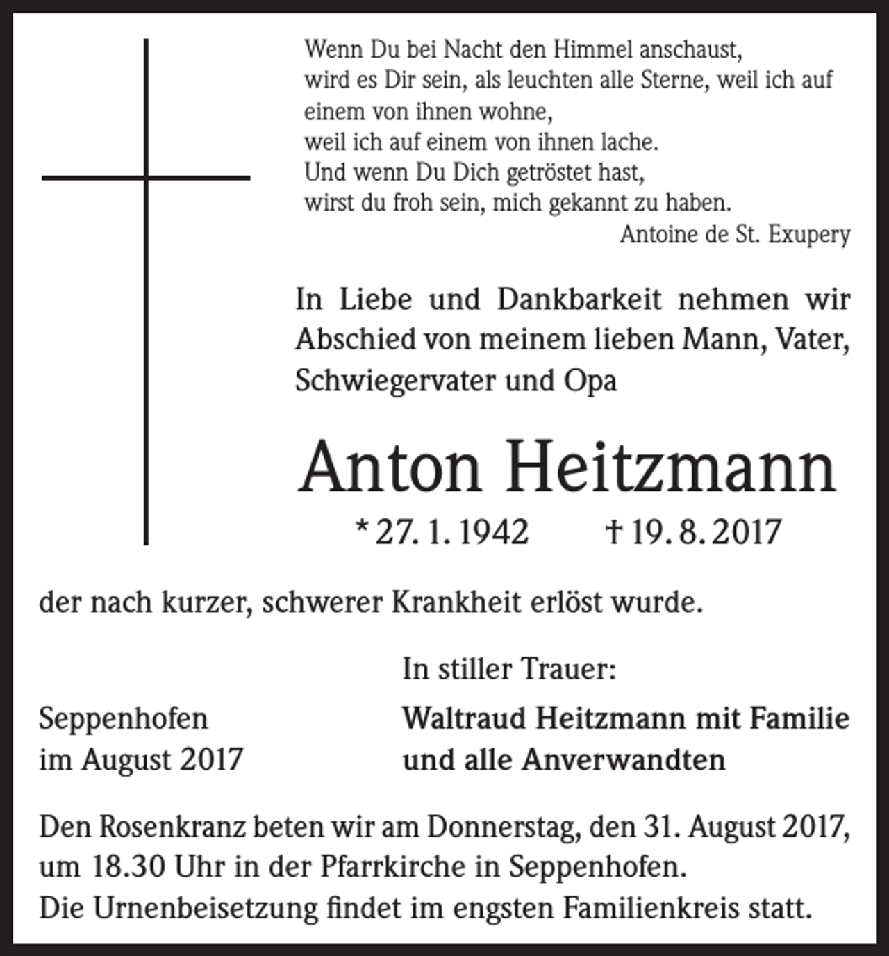 <p>Wenn Du bei Nacht den Himmel anschaust,<br />wird es Dir sein, als leuchten alle Sterne, weil ich auf<br />einem von ihnen wohne,<br />weil ich auf einem von ihnen lache.<br />Und wenn Du Dich getröstet hast,<br />wirst du froh sein, mich gekannt zu haben.</p><p>Antoine de St. Exupery</p><p>In Liebe und Dankbarkeit nehmen wir<br />­A bschied von meinem lieben Mann, Vater,<br />Schwiegervater und Opa</p><p>Anton Heitzmann<br />* 27. 1. 1942</p><p>† 19. 8. 2017</p><p>der nach kurzer, schwerer Krankheit erlöst wurde.<br />Seppenhofen<br />im August 2017</p><p>In stiller Trauer:<br />Waltraud Heitzmann mit Familie<br />und alle Anverwandten</p><p>Den Rosenkranz beten wir am Donnerstag, den 31. August 2017,<br />um 18.30 Uhr in der Pfarrkirche in Seppenhofen.<br />Die Urnenbeisetzung findet im engsten Familienkreis statt.</p>