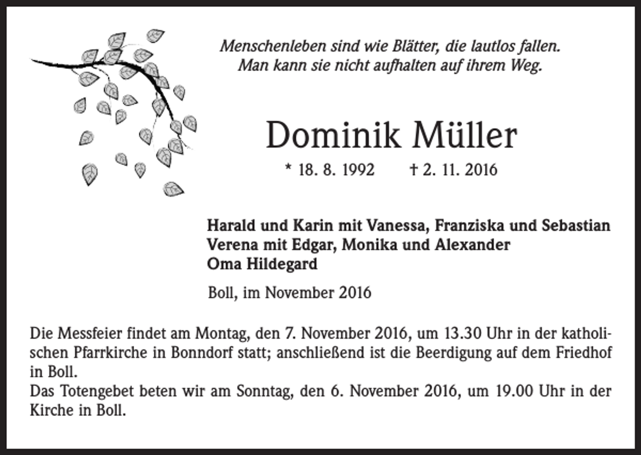 <p>Menschenleben sind wie Blätter, die lautlos fallen.<br />Man kann sie nicht aufhalten auf ihrem Weg.</p><p>Dominik Müller<br />* 18. 8. 1992 † 2. 11. 2016<br />Harald und Karin mit Vanessa, Franziska und Sebastian<br />Verena mit Edgar, Monika und Alexander<br />Oma Hildegard<br />Boll, im November 2016<br />Die Messfeier findet am Montag, den 7. November 2016, um 13.30 Uhr in der katholischen Pfarrkirche in Bonndorf statt; anschließend ist die Beerdigung auf dem Friedhof<br />in Boll.<br />Das Totengebet beten wir am Sonntag, den 6. November 2016, um 19.00 Uhr in der<br />Kirche in Boll.</p>