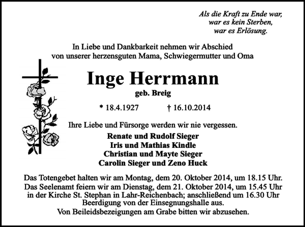 <p>Als die Kraft zu Ende war,<br />war es kein Sterben,<br />war es Erlösung.</p><p>In Liebe und Dankbarkeit nehmen wir Abschied<br />von unserer herzensguten Mama, Schwiegermutter und Oma</p><p>Inge Herrmann<br />geb. Breig</p><p>* 18.4.1927</p><p>† 16.10.2014</p><p>Ihre Liebe und Fürsorge werden wir nie vergessen.<br />Renate und Rudolf Sieger<br />Iris und Mathias Kindle<br />Christian und Mayte Sieger<br />Carolin Sieger und Zeno Huck<br />Das Totengebet halten wir am Montag, dem 20. Oktober 2014, um 18.15 Uhr.<br />Das Seelenamt feiern wir am Dienstag, dem 21. Oktober 2014, um 15.45 Uhr<br />in der Kirche St. Stephan in Lahr-Reichenbach; anschließend um 16.30 Uhr<br />Beerdigung von der Einsegnungshalle aus.<br />Von Beileidsbezeigungen am Grabe bitten wir abzusehen.</p>