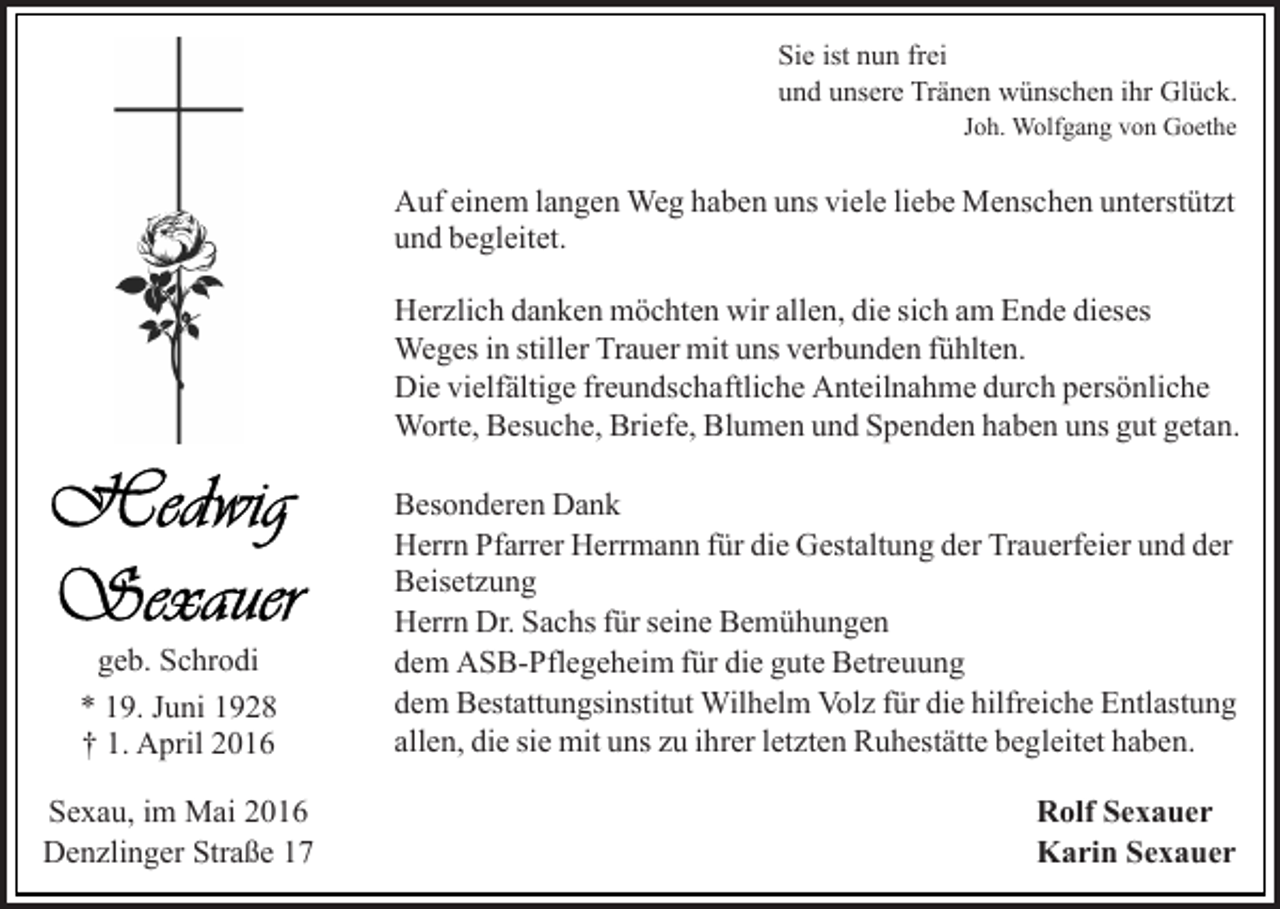 <p>Sie ist nun frei<br />und unsere Tränen wünschen ihr Glück.<br />Joh. Wolfgang von Goethe</p><p>Auf einem langen Weg haben uns viele liebe Menschen unterstützt<br />und begleitet.<br />Herzlich danken möchten wir allen, die sich am Ende dieses<br />Weges in stiller Trauer mit uns verbunden fühlten.<br />Die vielfältige freundschaftliche Anteilnahme durch persönliche<br />Worte, Besuche, Briefe, Blumen und Spenden haben uns gut getan.</p><p>geb. Schrodi<br />* 19. Juni 1928<br />† 1. April 2016<br />Sexau, im Mai 2016<br />Denzlinger Straße 17</p><p>Besonderen Dank<br />Herrn Pfarrer Herrmann für die Gestaltung der Trauerfeier und der<br />Beisetzung<br />Herrn Dr. Sachs für seine Bemühungen<br />dem ASB-Pflegeheim für die gute Betreuung<br />dem Bestattungsinstitut Wilhelm Volz für die hilfreiche Entlastung<br />allen, die sie mit uns zu ihrer letzten Ruhestätte begleitet haben.<br />Rolf Sexauer<br />Karin Sexauer</p>