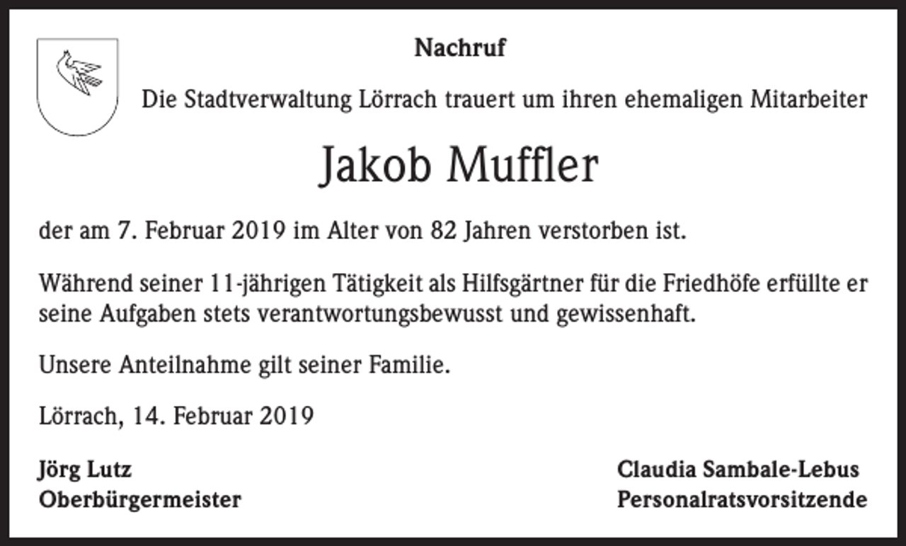 <p>Nachruf<br />Die Stadtverwaltung Lörrach trauert um ihren ehemaligen Mitarbeiter</p><p>Jakob Muffler<br />der am 7. Februar 2019 im Alter von 82 Jahren verstorben ist.<br />Während seiner 11-jährigen Tätigkeit als Hilfsgärtner für die Friedhöfe erfüllte er<br />seine Aufgaben stets verantwortungsbewusst und gewissenhaft.<br />Unsere Anteilnahme gilt seiner Familie.<br />Lörrach, 14. Februar 2019<br />Jörg Lutz<br />Oberbürgermeister</p><p>Claudia Sambale-Lebus<br />Personalratsvorsitzende</p>