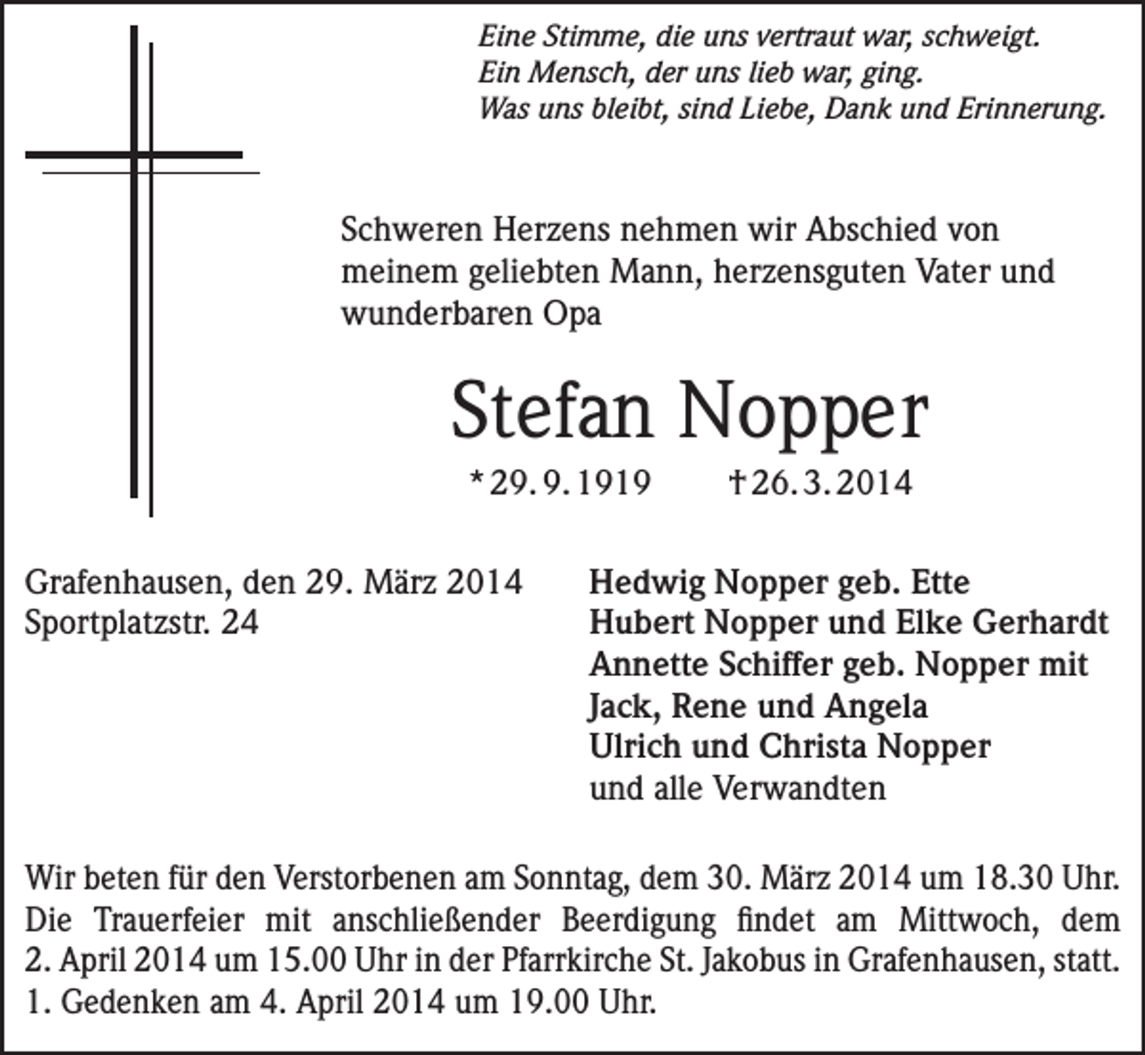 <p>Eine Stimme, die uns vertraut war, schweigt.<br />Ein Mensch, der uns lieb war, ging.<br />Was uns bleibt, sind Liebe, Dank und Erinnerung.</p><p>Schweren Herzens nehmen wir Abschied von<br />meinem geliebten Mann, herzensguten Vater und<br />wunderbaren Opa</p><p>Stefan Nopper<br />* 29. 9. 1919<br />Grafenhausen, den 29. März 2014<br />Sportplatzstr. 24</p><p>† 26. 3. 2014</p><p>Hedwig Nopper geb. Ette<br />Hubert Nopper und Elke Gerhardt<br />Annette Schiffer geb. Nopper mit<br />Jack, Rene und Angela<br />Ulrich und Christa Nopper<br />und alle Verwandten</p><p>Wir beten für den Verstorbenen am Sonntag, dem 30. März 2014 um 18.30 Uhr.<br />Die Trauerfeier mit anschließender Beerdigung findet am Mittwoch, dem<br />2. April 2014 um 15.00 Uhr in der Pfarrkirche St. Jakobus in Grafenhausen, statt.<br />1. Gedenken am 4. April 2014 um 19.00 Uhr.</p>