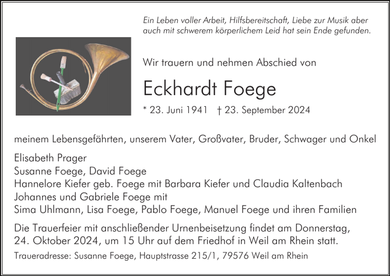 <p>Ein Leben voller Arbeit, Hilfsbereitschaft, Liebe zur Musik aber<br />auch mit schwerem körperlichem Leid hat sein Ende gefunden.</p><p>Wir trauern und nehmen Abschied von</p><p>Eckhardt Foege<br />* 23. Juni 1941 † 23. September 2024</p><p>meinem Lebensgefährten, unserem Vater, Großvater, Bruder, Schwager und Onkel</p><p>Elisabeth Prager<br />Susanne Foege, David Foege<br />Hannelore Kiefer geb. Foege mit Barbara Kiefer und Claudia Kaltenbach<br />Johannes und Gabriele Foege mit<br />Sima Uhlmann, Lisa Foege, Pablo Foege, Manuel Foege und ihren Familien<br />Die Trauerfeier mit anschließender Urnenbeisetzung findet am Donnerstag,<br />24. Oktober 2024, um 15 Uhr auf dem Friedhof in Weil am Rhein statt.<br />Traueradresse: Susanne Foege, Hauptstrasse 215/1, 79576 Weil am Rhein</p>