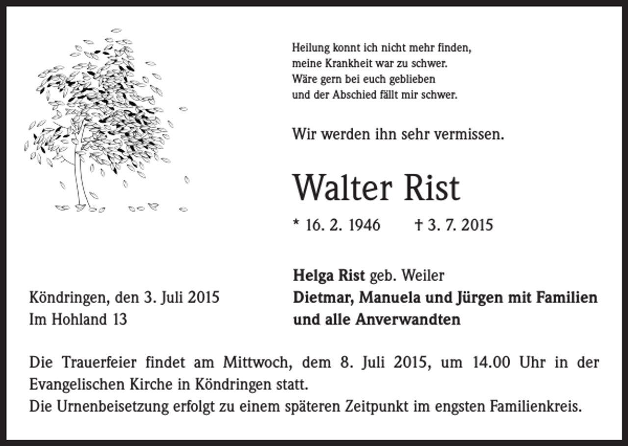 <p>Heilung konnt ich nicht mehr finden,<br />meine Krankheit war zu schwer.<br />Wäre gern bei euch geblieben<br />und der Abschied fällt mir schwer.</p><p>Wir werden ihn sehr vermissen.</p><p>Walter Rist<br />* 16. 2. 1946 † 3. 7. 2015</p><p>Köndringen, den 3. Juli 2015<br />Im Hohland 13</p><p>Helga Rist geb. Weiler<br />Dietmar, Manuela und Jürgen mit Familien<br />und alle Anverwandten</p><p>Die Trauerfeier findet am Mittwoch, dem 8. Juli 2015, um 14.00 Uhr in der<br />Evangelischen Kirche in Köndringen statt.<br />Die Urnenbeisetzung erfolgt zu einem späteren Zeitpunkt im engsten Familienkreis.</p>
