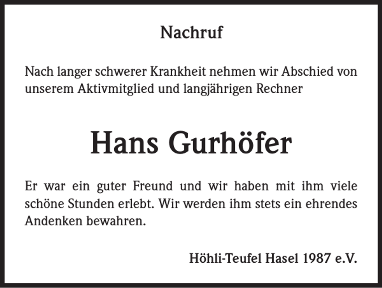 <p>Nachruf<br />Nach langer schwerer Krankheit nehmen wir Abschied von<br />unserem Aktivmitglied und langjährigen Rechner</p><p>Hans Gurhöfer<br />Er war ein guter Freund und wir haben mit ihm viele<br />schöne Stunden erlebt. Wir werden ihm stets ein ehrendes<br />Andenken bewahren.<br />Höhli-Teufel Hasel 1987 e.V.</p>