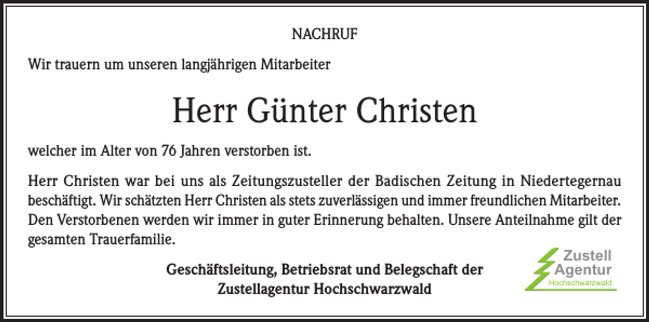 <p>NACHRUF<br />Wir trauern um unseren langjährigen Mitarbeiter</p><p>Herr Günter Christen<br />welcher im Alter von 76 Jahren verstorben ist.<br />Herr Christen war bei uns als Zeitungszusteller der Badischen Zeitung in Niedertegernau<br />beschäftigt. Wir schätzten Herr Christen als stets zuverlässigen und immer freundlichen Mitarbeiter.<br />Den Verstorbenen werden wir immer in guter Erinnerung behalten. Unsere Anteilnahme gilt der<br />gesamten Trauerfamilie.<br />Geschäftsleitung, Betriebsrat und Belegschaft der<br />Zustellagentur Hochschwarzwald</p><p>Zustell<br />Agentur</p><p>Hochschwarzwald</p>
