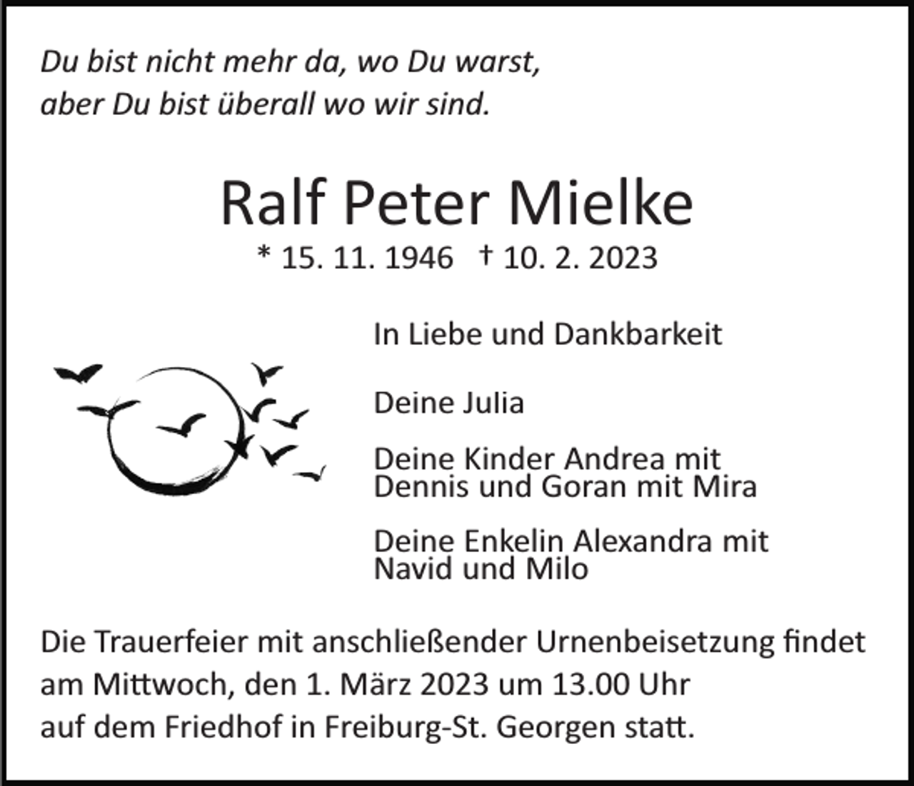 <p>Du bist nicht mehr da, wo Du warst,<br />aber Du bist überall wo wir sind.</p><p>Ralf Peter Mielke<br />* 15. 11. 1946 † 10. 2. 2023<br />In Liebe und Dankbarkeit<br />Deine Julia<br />Deine Kinder Andrea mit<br />Dennis und Goran mit Mira<br />Deine Enkelin Alexandra mit<br />Navid und Milo<br />Die Trauerfeier mit anschließender Urnenbeisetzung ﬁndet<br />am Mi�woch, den 1. März 2023 um 13.00 Uhr<br />auf dem Friedhof in Freiburg­St. Georgen sta�.</p>