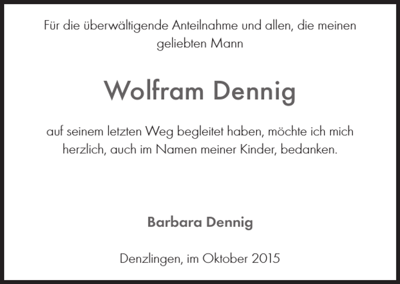 <p>Für die überwältigende Anteilnahme und allen, die meinen<br />geliebten Mann</p><p>Wolfram Dennig<br />auf seinem letzten Weg begleitet haben, möchte ich mich<br />herzlich, auch im Namen meiner Kinder, bedanken.</p><p>Barbara Dennig<br />Denzlingen, im Oktober 2015</p>