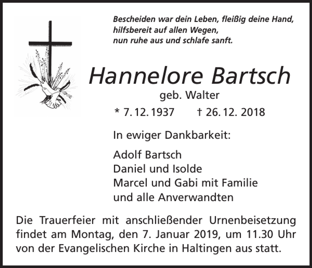 <p>Bescheiden war dein Leben, fleißig deine Hand,<br />hilfsbereit auf allen Wegen,<br />nun ruhe aus und schlafe sanft.</p><p>Hannelore Bartsch<br />geb. Walter</p><p>* 7. 12. 1937 † 26. 12. 2018<br />In ewiger Dankbarkeit:<br />Adolf Bartsch<br />Daniel und Isolde<br />Marcel und Gabi mit Familie<br />und alle Anverwandten<br />Die Trauerfeier mit anschließender Urnenbeisetzung<br />findet am Montag, den 7. Januar 2019, um 11.30 Uhr<br />von der Evangelischen Kirche in Haltingen aus statt.</p>