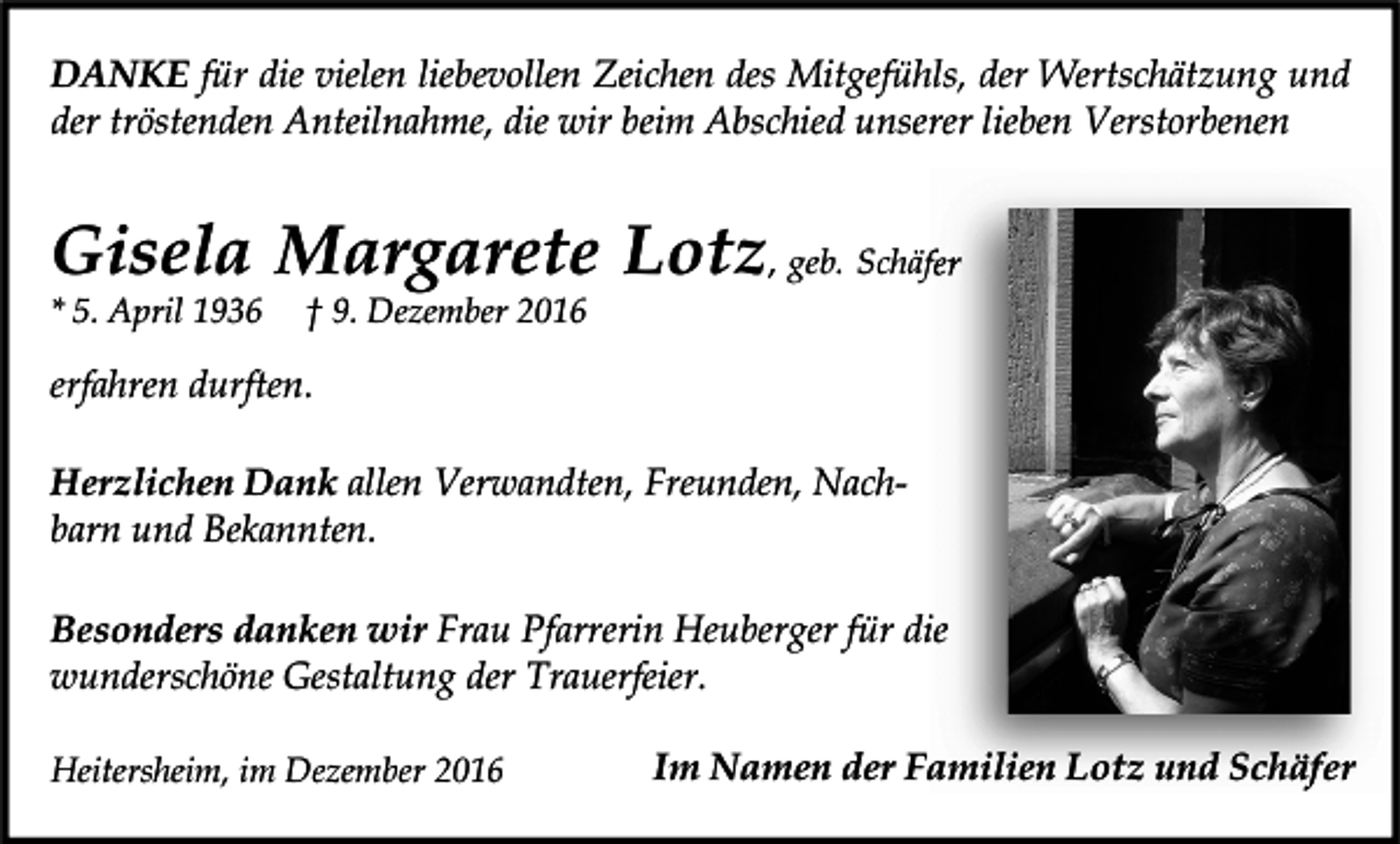 <p>DANKE für die vielen liebevollen Zeichen des Mitgefühls, der Wertschätzung und<br />der tröstenden Anteilnahme, die wir beim Abschied unserer lieben Verstorbenen</p><p>Gisela Margarete Lotz, geb. Schäfer<br />* 5. April 1936</p><p>† 9. Dezember 2016</p><p>erfahren durften.<br />Herzlichen Dank allen Verwandten, Freunden, Nachbarn und Bekannten.<br />Besonders danken wir Frau Pfarrerin Heuberger für die<br />wunderschöne Gestaltung der Trauerfeier.<br />Heitersheim, im Dezember 2016</p><p>Im Namen der Familien Lotz und Schäfer</p>